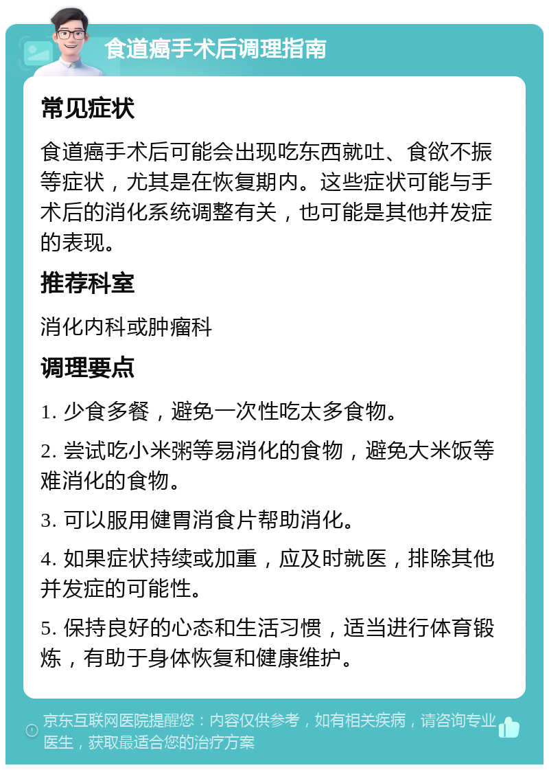 食道癌手术后调理指南 常见症状 食道癌手术后可能会出现吃东西就吐、食欲不振等症状，尤其是在恢复期内。这些症状可能与手术后的消化系统调整有关，也可能是其他并发症的表现。 推荐科室 消化内科或肿瘤科 调理要点 1. 少食多餐，避免一次性吃太多食物。 2. 尝试吃小米粥等易消化的食物，避免大米饭等难消化的食物。 3. 可以服用健胃消食片帮助消化。 4. 如果症状持续或加重，应及时就医，排除其他并发症的可能性。 5. 保持良好的心态和生活习惯，适当进行体育锻炼，有助于身体恢复和健康维护。