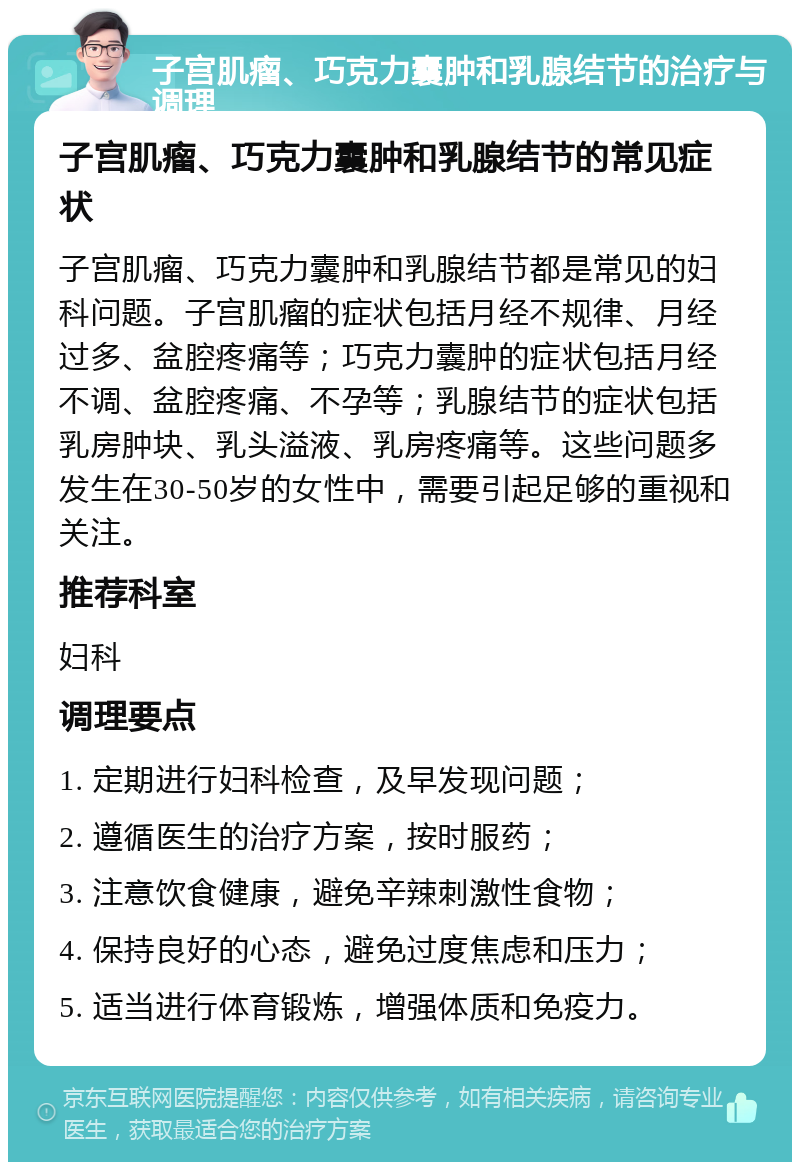 子宫肌瘤、巧克力囊肿和乳腺结节的治疗与调理 子宫肌瘤、巧克力囊肿和乳腺结节的常见症状 子宫肌瘤、巧克力囊肿和乳腺结节都是常见的妇科问题。子宫肌瘤的症状包括月经不规律、月经过多、盆腔疼痛等；巧克力囊肿的症状包括月经不调、盆腔疼痛、不孕等；乳腺结节的症状包括乳房肿块、乳头溢液、乳房疼痛等。这些问题多发生在30-50岁的女性中，需要引起足够的重视和关注。 推荐科室 妇科 调理要点 1. 定期进行妇科检查，及早发现问题； 2. 遵循医生的治疗方案，按时服药； 3. 注意饮食健康，避免辛辣刺激性食物； 4. 保持良好的心态，避免过度焦虑和压力； 5. 适当进行体育锻炼，增强体质和免疫力。