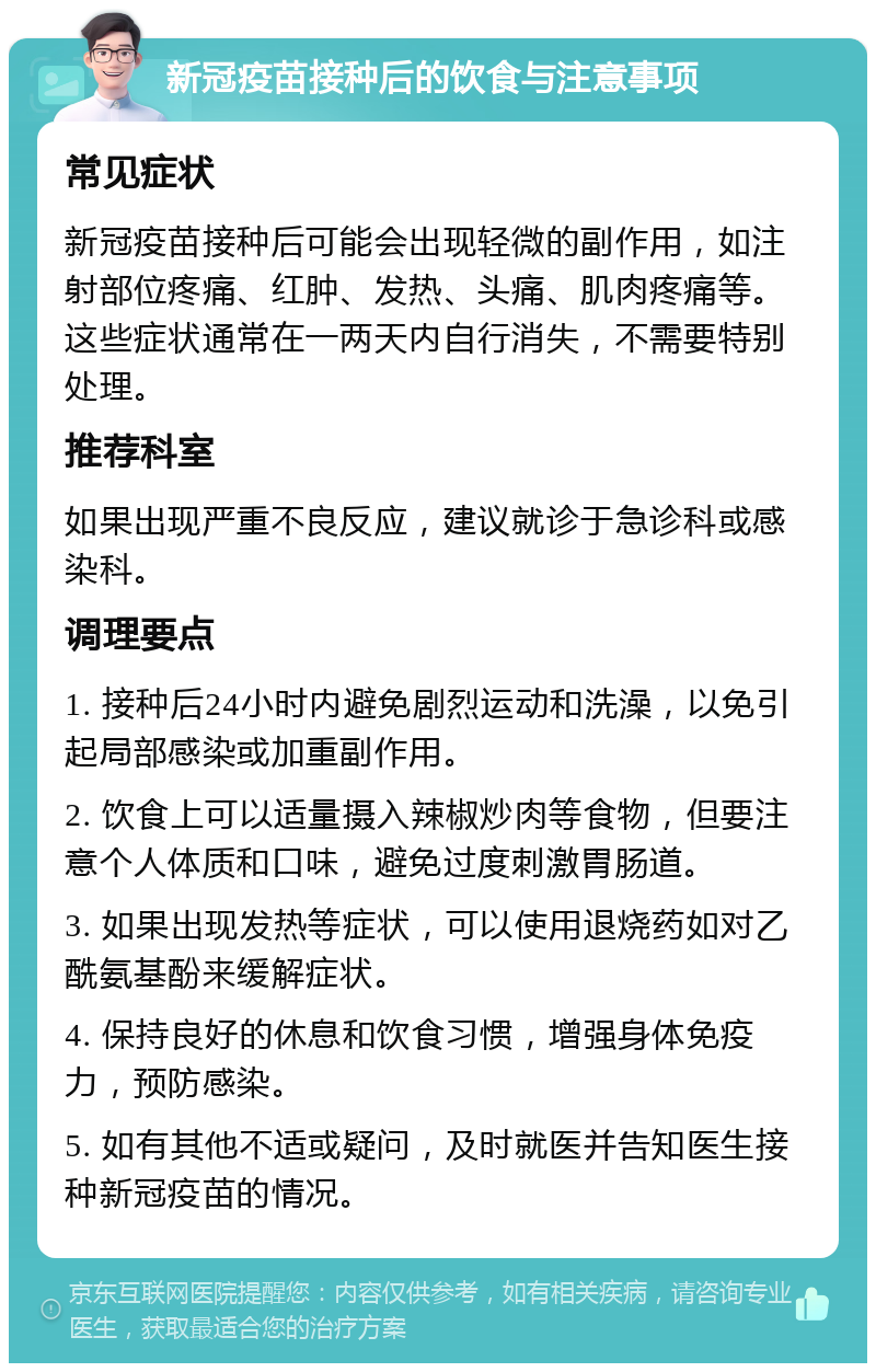 新冠疫苗接种后的饮食与注意事项 常见症状 新冠疫苗接种后可能会出现轻微的副作用，如注射部位疼痛、红肿、发热、头痛、肌肉疼痛等。这些症状通常在一两天内自行消失，不需要特别处理。 推荐科室 如果出现严重不良反应，建议就诊于急诊科或感染科。 调理要点 1. 接种后24小时内避免剧烈运动和洗澡，以免引起局部感染或加重副作用。 2. 饮食上可以适量摄入辣椒炒肉等食物，但要注意个人体质和口味，避免过度刺激胃肠道。 3. 如果出现发热等症状，可以使用退烧药如对乙酰氨基酚来缓解症状。 4. 保持良好的休息和饮食习惯，增强身体免疫力，预防感染。 5. 如有其他不适或疑问，及时就医并告知医生接种新冠疫苗的情况。