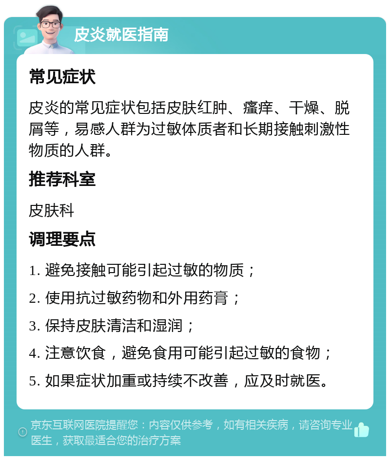 皮炎就医指南 常见症状 皮炎的常见症状包括皮肤红肿、瘙痒、干燥、脱屑等，易感人群为过敏体质者和长期接触刺激性物质的人群。 推荐科室 皮肤科 调理要点 1. 避免接触可能引起过敏的物质； 2. 使用抗过敏药物和外用药膏； 3. 保持皮肤清洁和湿润； 4. 注意饮食，避免食用可能引起过敏的食物； 5. 如果症状加重或持续不改善，应及时就医。