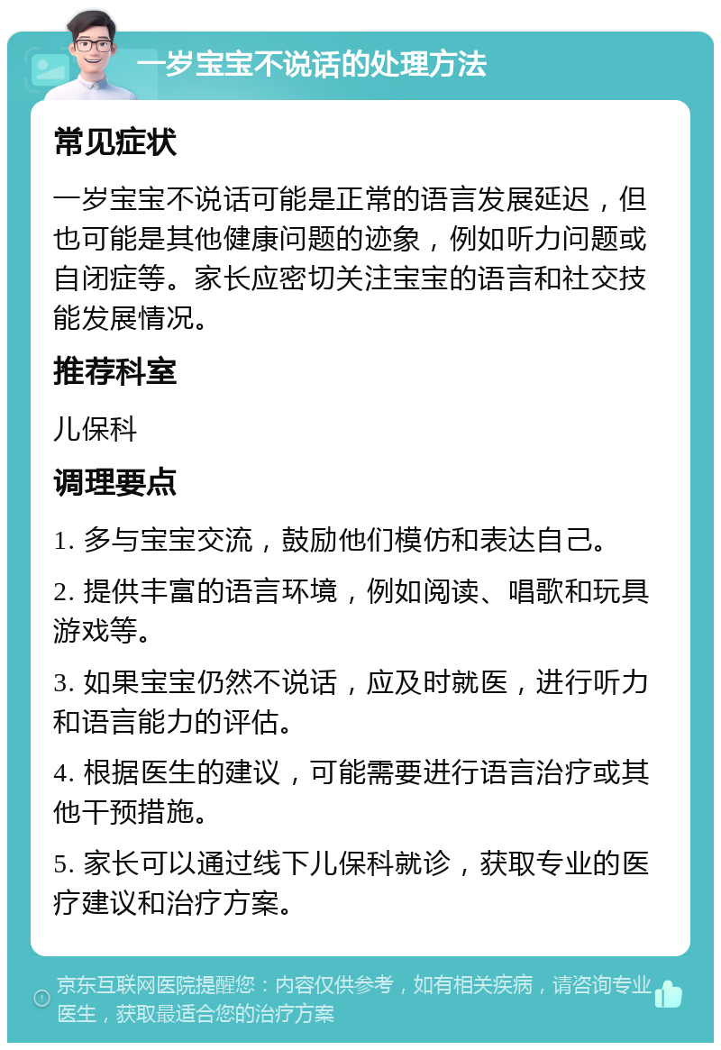 一岁宝宝不说话的处理方法 常见症状 一岁宝宝不说话可能是正常的语言发展延迟，但也可能是其他健康问题的迹象，例如听力问题或自闭症等。家长应密切关注宝宝的语言和社交技能发展情况。 推荐科室 儿保科 调理要点 1. 多与宝宝交流，鼓励他们模仿和表达自己。 2. 提供丰富的语言环境，例如阅读、唱歌和玩具游戏等。 3. 如果宝宝仍然不说话，应及时就医，进行听力和语言能力的评估。 4. 根据医生的建议，可能需要进行语言治疗或其他干预措施。 5. 家长可以通过线下儿保科就诊，获取专业的医疗建议和治疗方案。