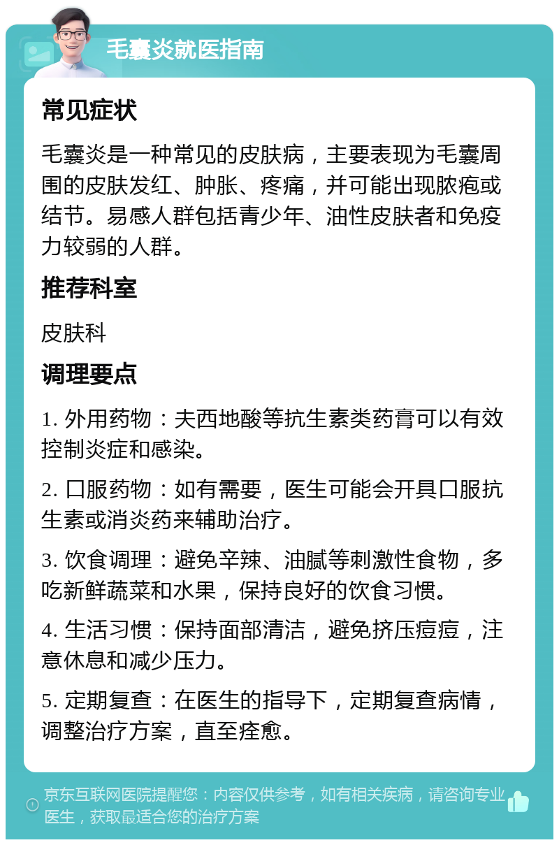 毛囊炎就医指南 常见症状 毛囊炎是一种常见的皮肤病，主要表现为毛囊周围的皮肤发红、肿胀、疼痛，并可能出现脓疱或结节。易感人群包括青少年、油性皮肤者和免疫力较弱的人群。 推荐科室 皮肤科 调理要点 1. 外用药物：夫西地酸等抗生素类药膏可以有效控制炎症和感染。 2. 口服药物：如有需要，医生可能会开具口服抗生素或消炎药来辅助治疗。 3. 饮食调理：避免辛辣、油腻等刺激性食物，多吃新鲜蔬菜和水果，保持良好的饮食习惯。 4. 生活习惯：保持面部清洁，避免挤压痘痘，注意休息和减少压力。 5. 定期复查：在医生的指导下，定期复查病情，调整治疗方案，直至痊愈。