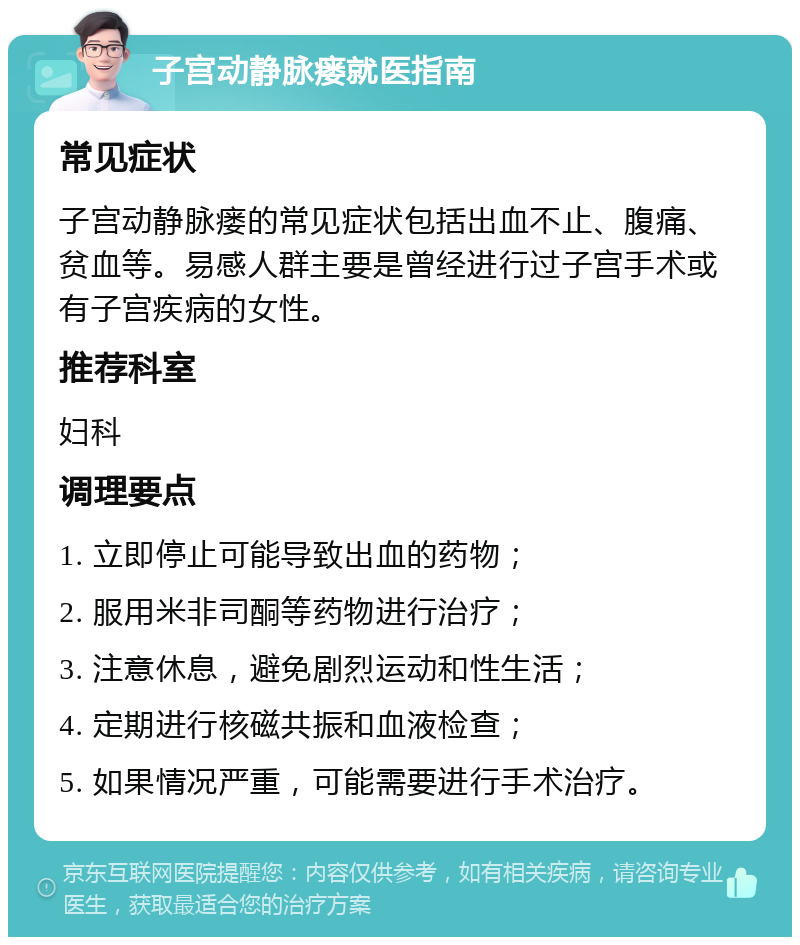 子宫动静脉瘘就医指南 常见症状 子宫动静脉瘘的常见症状包括出血不止、腹痛、贫血等。易感人群主要是曾经进行过子宫手术或有子宫疾病的女性。 推荐科室 妇科 调理要点 1. 立即停止可能导致出血的药物； 2. 服用米非司酮等药物进行治疗； 3. 注意休息，避免剧烈运动和性生活； 4. 定期进行核磁共振和血液检查； 5. 如果情况严重，可能需要进行手术治疗。