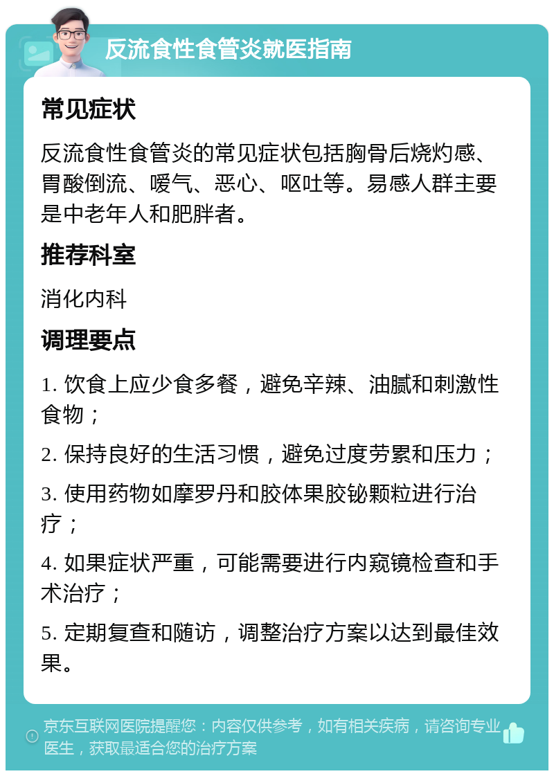 反流食性食管炎就医指南 常见症状 反流食性食管炎的常见症状包括胸骨后烧灼感、胃酸倒流、嗳气、恶心、呕吐等。易感人群主要是中老年人和肥胖者。 推荐科室 消化内科 调理要点 1. 饮食上应少食多餐，避免辛辣、油腻和刺激性食物； 2. 保持良好的生活习惯，避免过度劳累和压力； 3. 使用药物如摩罗丹和胶体果胶铋颗粒进行治疗； 4. 如果症状严重，可能需要进行内窥镜检查和手术治疗； 5. 定期复查和随访，调整治疗方案以达到最佳效果。