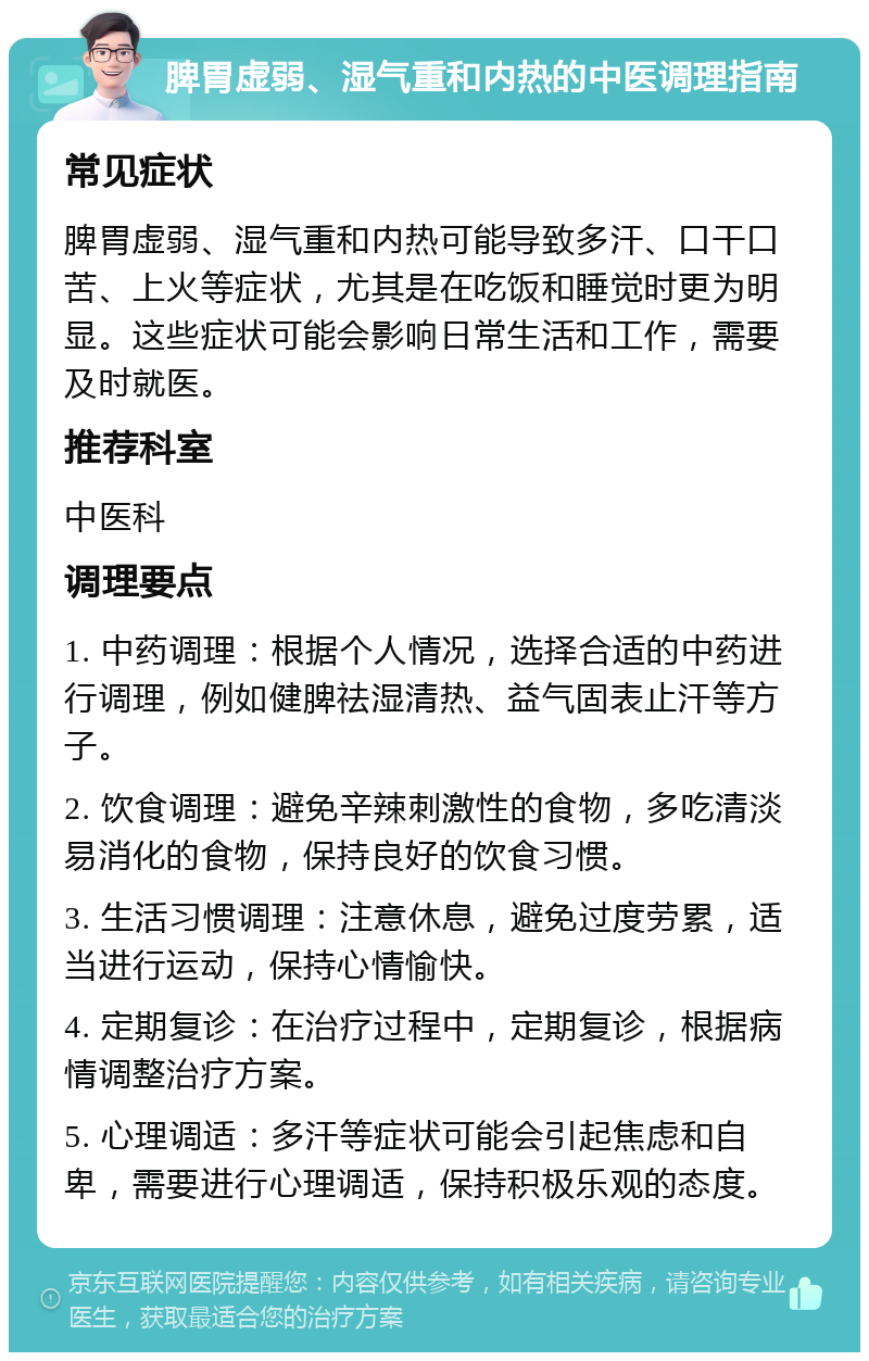 脾胃虚弱、湿气重和内热的中医调理指南 常见症状 脾胃虚弱、湿气重和内热可能导致多汗、口干口苦、上火等症状，尤其是在吃饭和睡觉时更为明显。这些症状可能会影响日常生活和工作，需要及时就医。 推荐科室 中医科 调理要点 1. 中药调理：根据个人情况，选择合适的中药进行调理，例如健脾祛湿清热、益气固表止汗等方子。 2. 饮食调理：避免辛辣刺激性的食物，多吃清淡易消化的食物，保持良好的饮食习惯。 3. 生活习惯调理：注意休息，避免过度劳累，适当进行运动，保持心情愉快。 4. 定期复诊：在治疗过程中，定期复诊，根据病情调整治疗方案。 5. 心理调适：多汗等症状可能会引起焦虑和自卑，需要进行心理调适，保持积极乐观的态度。