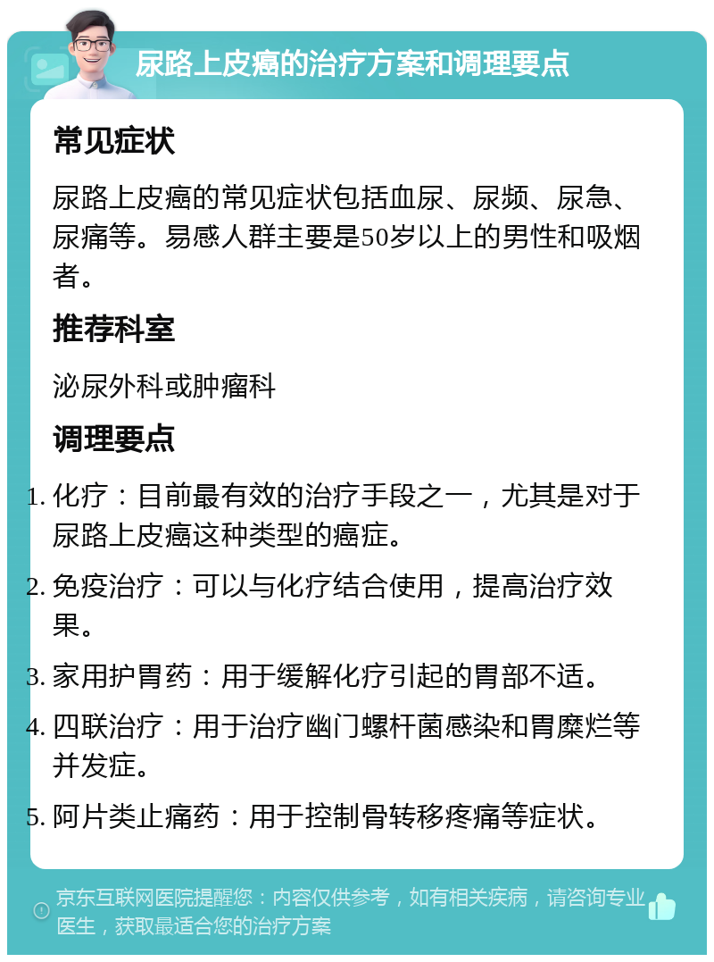 尿路上皮癌的治疗方案和调理要点 常见症状 尿路上皮癌的常见症状包括血尿、尿频、尿急、尿痛等。易感人群主要是50岁以上的男性和吸烟者。 推荐科室 泌尿外科或肿瘤科 调理要点 化疗：目前最有效的治疗手段之一，尤其是对于尿路上皮癌这种类型的癌症。 免疫治疗：可以与化疗结合使用，提高治疗效果。 家用护胃药：用于缓解化疗引起的胃部不适。 四联治疗：用于治疗幽门螺杆菌感染和胃糜烂等并发症。 阿片类止痛药：用于控制骨转移疼痛等症状。