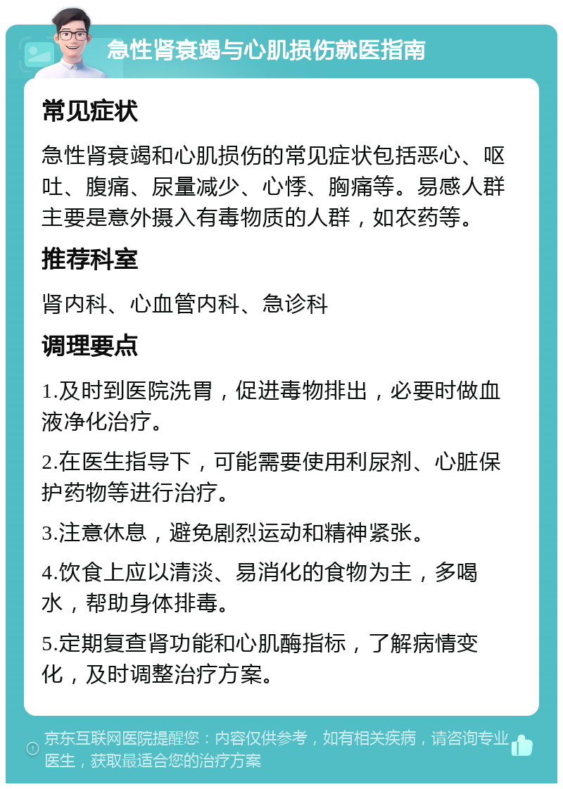 急性肾衰竭与心肌损伤就医指南 常见症状 急性肾衰竭和心肌损伤的常见症状包括恶心、呕吐、腹痛、尿量减少、心悸、胸痛等。易感人群主要是意外摄入有毒物质的人群，如农药等。 推荐科室 肾内科、心血管内科、急诊科 调理要点 1.及时到医院洗胃，促进毒物排出，必要时做血液净化治疗。 2.在医生指导下，可能需要使用利尿剂、心脏保护药物等进行治疗。 3.注意休息，避免剧烈运动和精神紧张。 4.饮食上应以清淡、易消化的食物为主，多喝水，帮助身体排毒。 5.定期复查肾功能和心肌酶指标，了解病情变化，及时调整治疗方案。