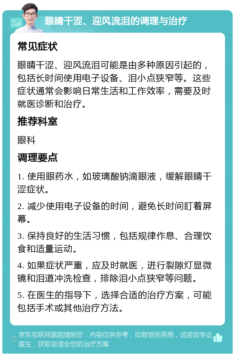 眼睛干涩、迎风流泪的调理与治疗 常见症状 眼睛干涩、迎风流泪可能是由多种原因引起的，包括长时间使用电子设备、泪小点狭窄等。这些症状通常会影响日常生活和工作效率，需要及时就医诊断和治疗。 推荐科室 眼科 调理要点 1. 使用眼药水，如玻璃酸钠滴眼液，缓解眼睛干涩症状。 2. 减少使用电子设备的时间，避免长时间盯着屏幕。 3. 保持良好的生活习惯，包括规律作息、合理饮食和适量运动。 4. 如果症状严重，应及时就医，进行裂隙灯显微镜和泪道冲洗检查，排除泪小点狭窄等问题。 5. 在医生的指导下，选择合适的治疗方案，可能包括手术或其他治疗方法。