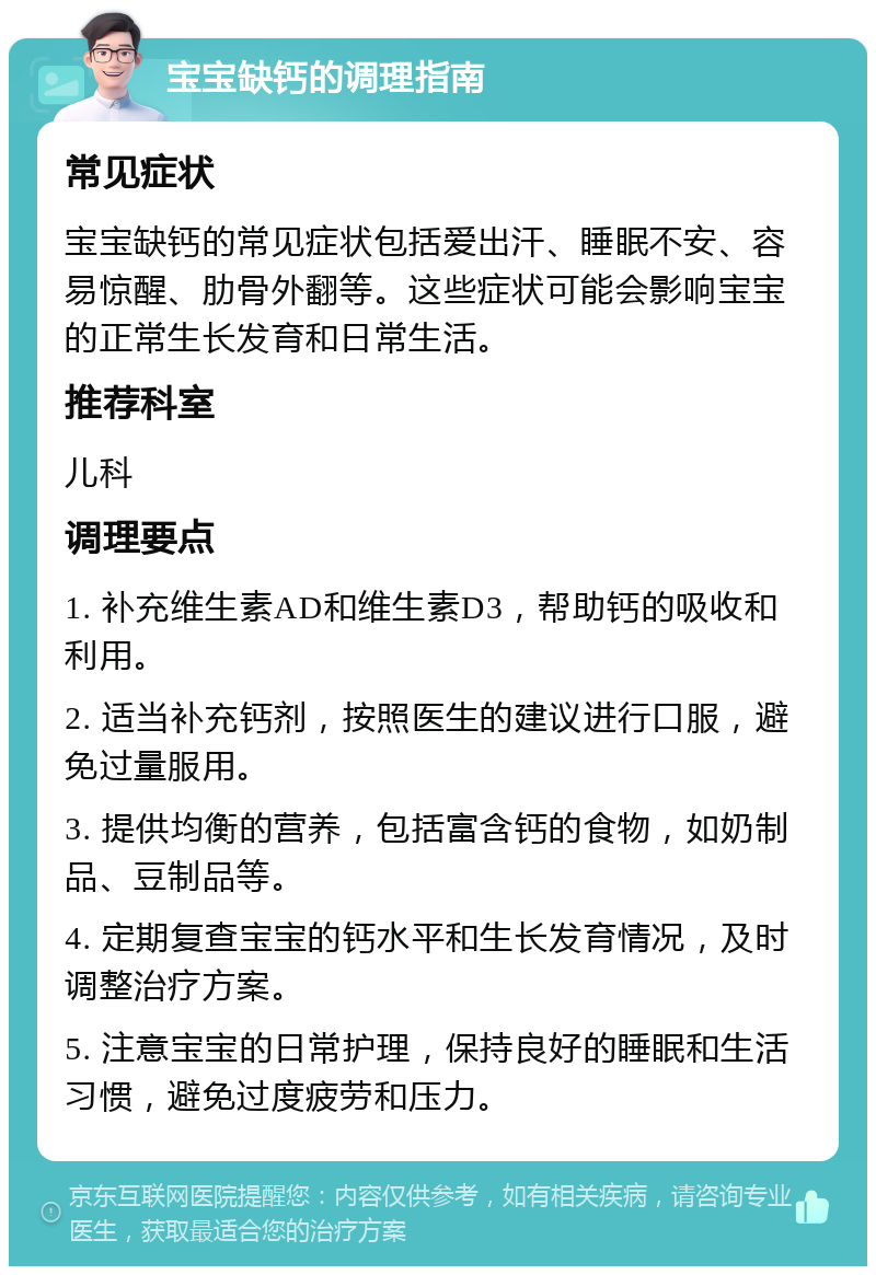 宝宝缺钙的调理指南 常见症状 宝宝缺钙的常见症状包括爱出汗、睡眠不安、容易惊醒、肋骨外翻等。这些症状可能会影响宝宝的正常生长发育和日常生活。 推荐科室 儿科 调理要点 1. 补充维生素AD和维生素D3，帮助钙的吸收和利用。 2. 适当补充钙剂，按照医生的建议进行口服，避免过量服用。 3. 提供均衡的营养，包括富含钙的食物，如奶制品、豆制品等。 4. 定期复查宝宝的钙水平和生长发育情况，及时调整治疗方案。 5. 注意宝宝的日常护理，保持良好的睡眠和生活习惯，避免过度疲劳和压力。