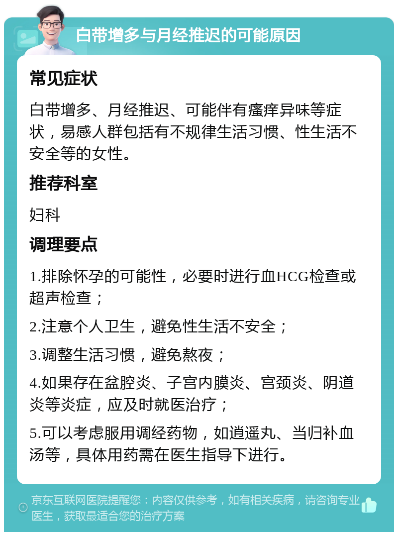 白带增多与月经推迟的可能原因 常见症状 白带增多、月经推迟、可能伴有瘙痒异味等症状，易感人群包括有不规律生活习惯、性生活不安全等的女性。 推荐科室 妇科 调理要点 1.排除怀孕的可能性，必要时进行血HCG检查或超声检查； 2.注意个人卫生，避免性生活不安全； 3.调整生活习惯，避免熬夜； 4.如果存在盆腔炎、子宫内膜炎、宫颈炎、阴道炎等炎症，应及时就医治疗； 5.可以考虑服用调经药物，如逍遥丸、当归补血汤等，具体用药需在医生指导下进行。