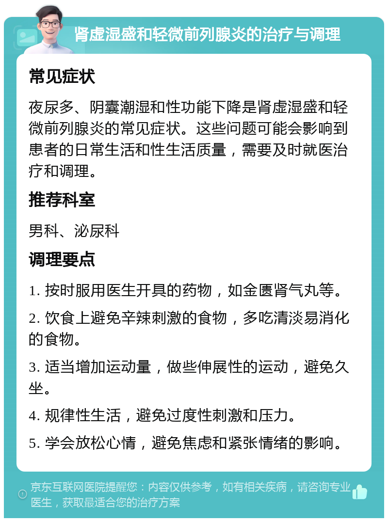 肾虚湿盛和轻微前列腺炎的治疗与调理 常见症状 夜尿多、阴囊潮湿和性功能下降是肾虚湿盛和轻微前列腺炎的常见症状。这些问题可能会影响到患者的日常生活和性生活质量，需要及时就医治疗和调理。 推荐科室 男科、泌尿科 调理要点 1. 按时服用医生开具的药物，如金匮肾气丸等。 2. 饮食上避免辛辣刺激的食物，多吃清淡易消化的食物。 3. 适当增加运动量，做些伸展性的运动，避免久坐。 4. 规律性生活，避免过度性刺激和压力。 5. 学会放松心情，避免焦虑和紧张情绪的影响。