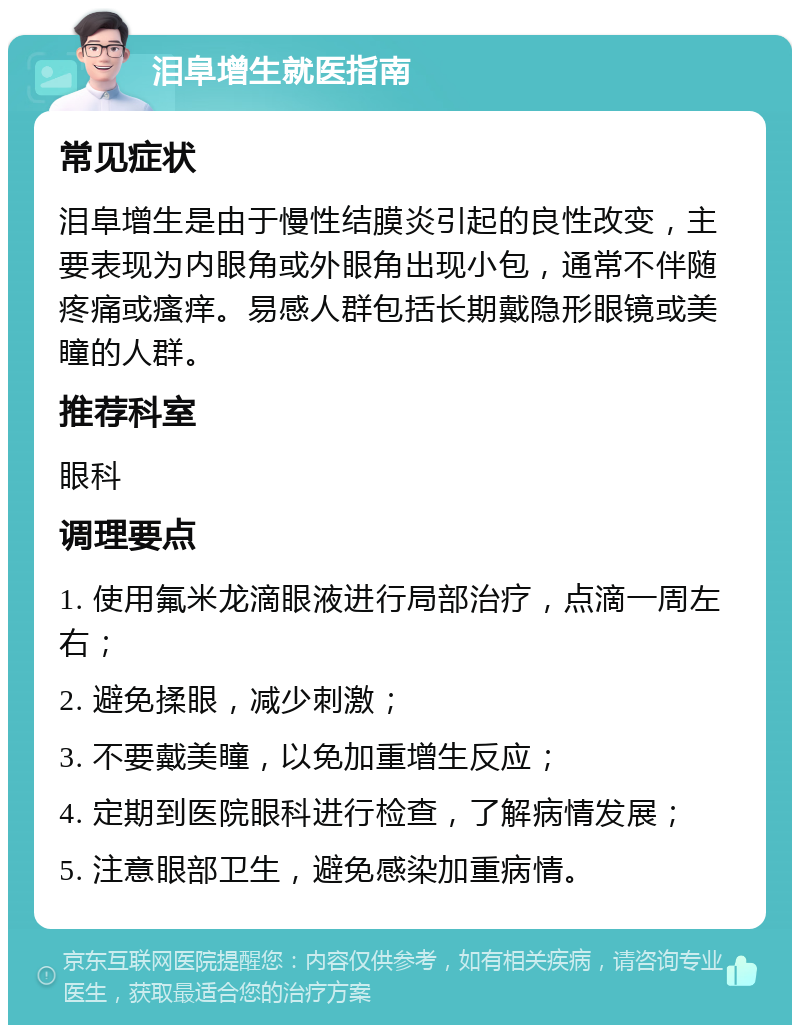 泪阜增生就医指南 常见症状 泪阜增生是由于慢性结膜炎引起的良性改变，主要表现为内眼角或外眼角出现小包，通常不伴随疼痛或瘙痒。易感人群包括长期戴隐形眼镜或美瞳的人群。 推荐科室 眼科 调理要点 1. 使用氟米龙滴眼液进行局部治疗，点滴一周左右； 2. 避免揉眼，减少刺激； 3. 不要戴美瞳，以免加重增生反应； 4. 定期到医院眼科进行检查，了解病情发展； 5. 注意眼部卫生，避免感染加重病情。