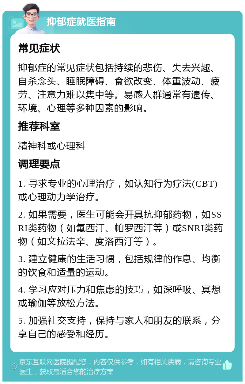 抑郁症就医指南 常见症状 抑郁症的常见症状包括持续的悲伤、失去兴趣、自杀念头、睡眠障碍、食欲改变、体重波动、疲劳、注意力难以集中等。易感人群通常有遗传、环境、心理等多种因素的影响。 推荐科室 精神科或心理科 调理要点 1. 寻求专业的心理治疗，如认知行为疗法(CBT)或心理动力学治疗。 2. 如果需要，医生可能会开具抗抑郁药物，如SSRI类药物（如氟西汀、帕罗西汀等）或SNRI类药物（如文拉法辛、度洛西汀等）。 3. 建立健康的生活习惯，包括规律的作息、均衡的饮食和适量的运动。 4. 学习应对压力和焦虑的技巧，如深呼吸、冥想或瑜伽等放松方法。 5. 加强社交支持，保持与家人和朋友的联系，分享自己的感受和经历。