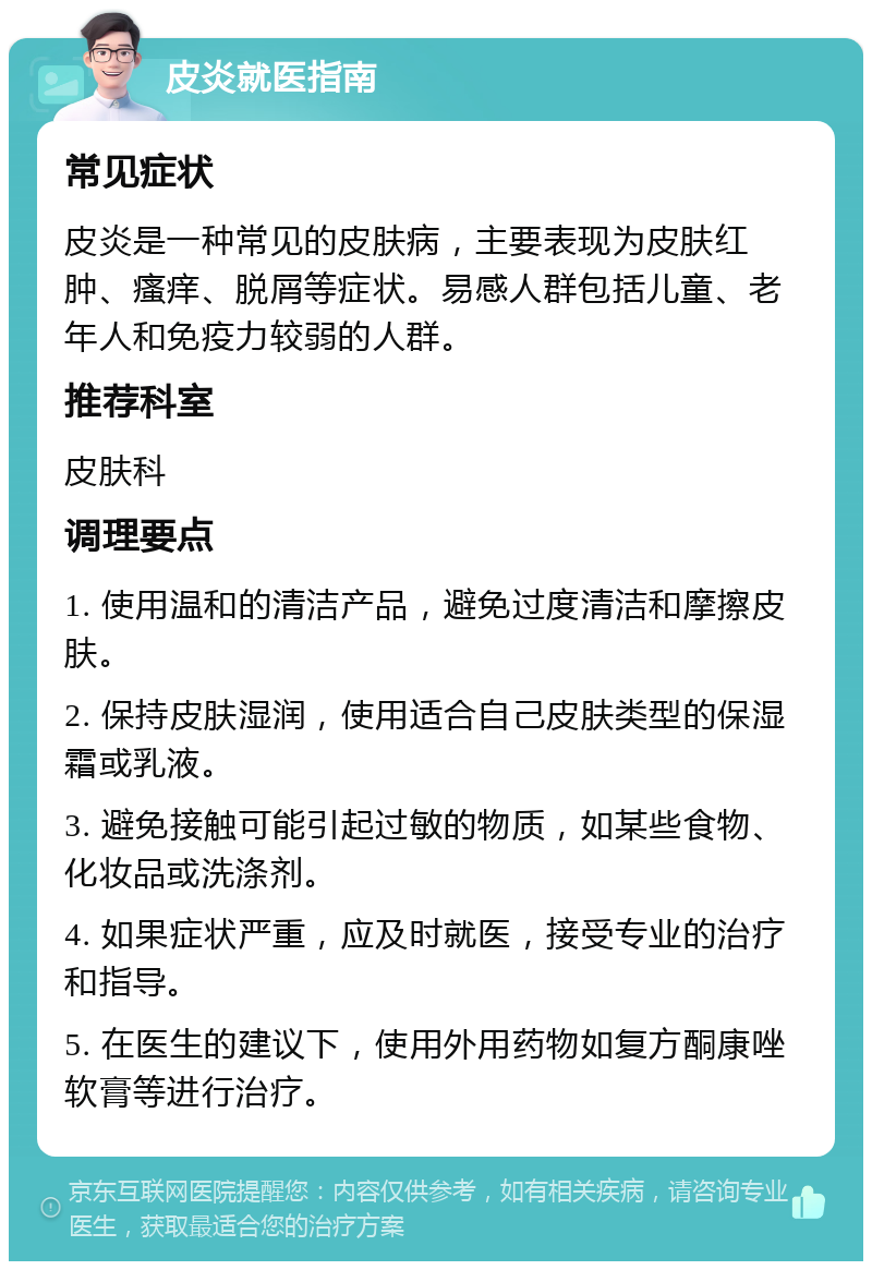 皮炎就医指南 常见症状 皮炎是一种常见的皮肤病，主要表现为皮肤红肿、瘙痒、脱屑等症状。易感人群包括儿童、老年人和免疫力较弱的人群。 推荐科室 皮肤科 调理要点 1. 使用温和的清洁产品，避免过度清洁和摩擦皮肤。 2. 保持皮肤湿润，使用适合自己皮肤类型的保湿霜或乳液。 3. 避免接触可能引起过敏的物质，如某些食物、化妆品或洗涤剂。 4. 如果症状严重，应及时就医，接受专业的治疗和指导。 5. 在医生的建议下，使用外用药物如复方酮康唑软膏等进行治疗。