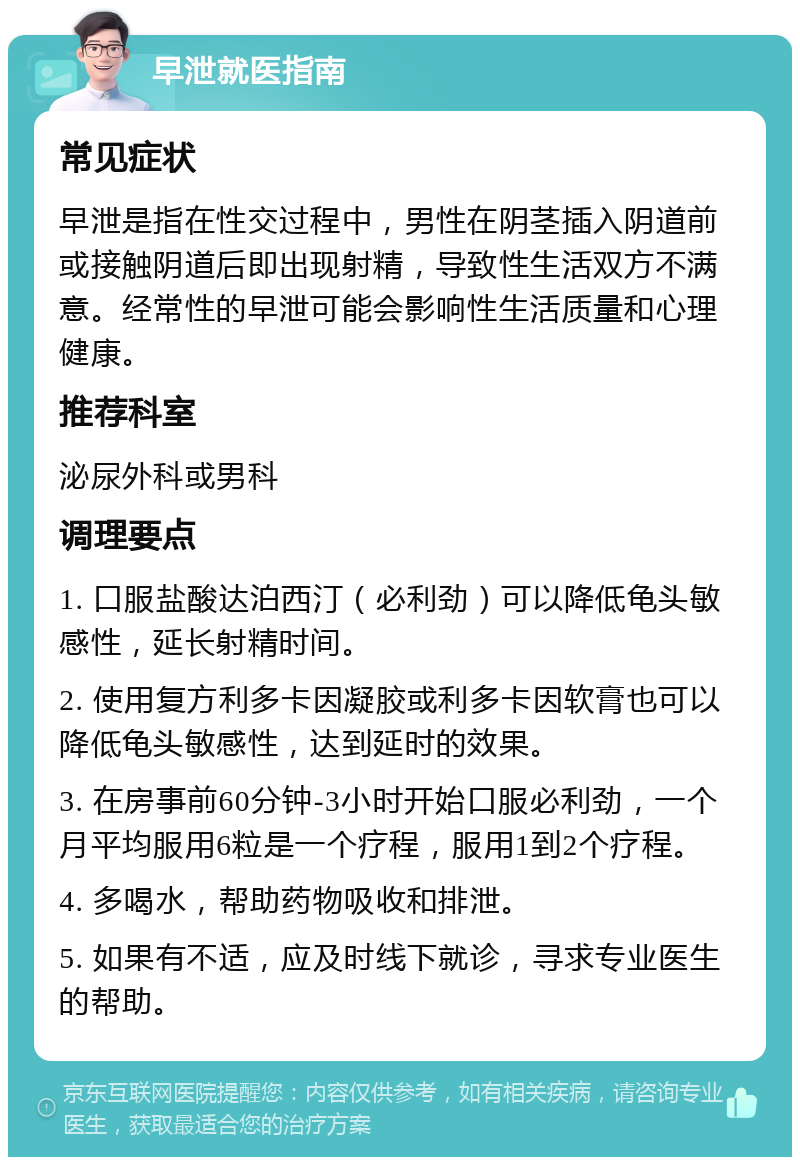 早泄就医指南 常见症状 早泄是指在性交过程中，男性在阴茎插入阴道前或接触阴道后即出现射精，导致性生活双方不满意。经常性的早泄可能会影响性生活质量和心理健康。 推荐科室 泌尿外科或男科 调理要点 1. 口服盐酸达泊西汀（必利劲）可以降低龟头敏感性，延长射精时间。 2. 使用复方利多卡因凝胶或利多卡因软膏也可以降低龟头敏感性，达到延时的效果。 3. 在房事前60分钟-3小时开始口服必利劲，一个月平均服用6粒是一个疗程，服用1到2个疗程。 4. 多喝水，帮助药物吸收和排泄。 5. 如果有不适，应及时线下就诊，寻求专业医生的帮助。