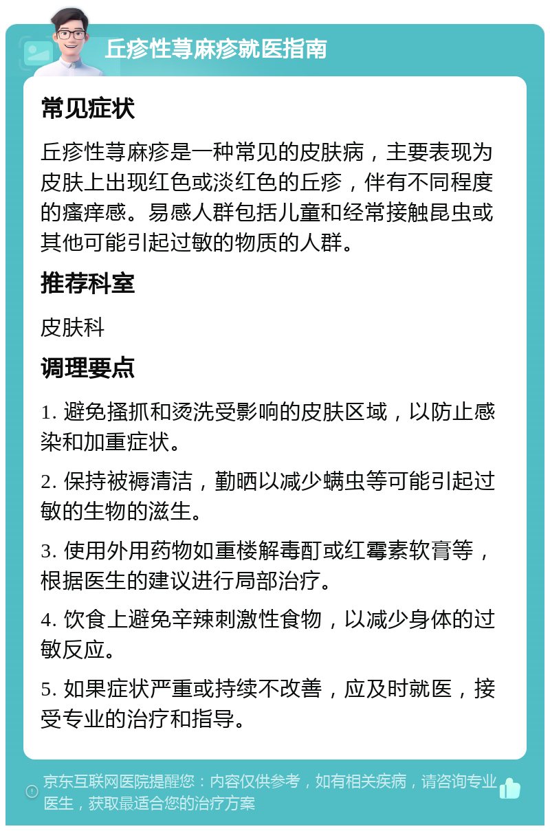 丘疹性荨麻疹就医指南 常见症状 丘疹性荨麻疹是一种常见的皮肤病，主要表现为皮肤上出现红色或淡红色的丘疹，伴有不同程度的瘙痒感。易感人群包括儿童和经常接触昆虫或其他可能引起过敏的物质的人群。 推荐科室 皮肤科 调理要点 1. 避免搔抓和烫洗受影响的皮肤区域，以防止感染和加重症状。 2. 保持被褥清洁，勤晒以减少螨虫等可能引起过敏的生物的滋生。 3. 使用外用药物如重楼解毒酊或红霉素软膏等，根据医生的建议进行局部治疗。 4. 饮食上避免辛辣刺激性食物，以减少身体的过敏反应。 5. 如果症状严重或持续不改善，应及时就医，接受专业的治疗和指导。