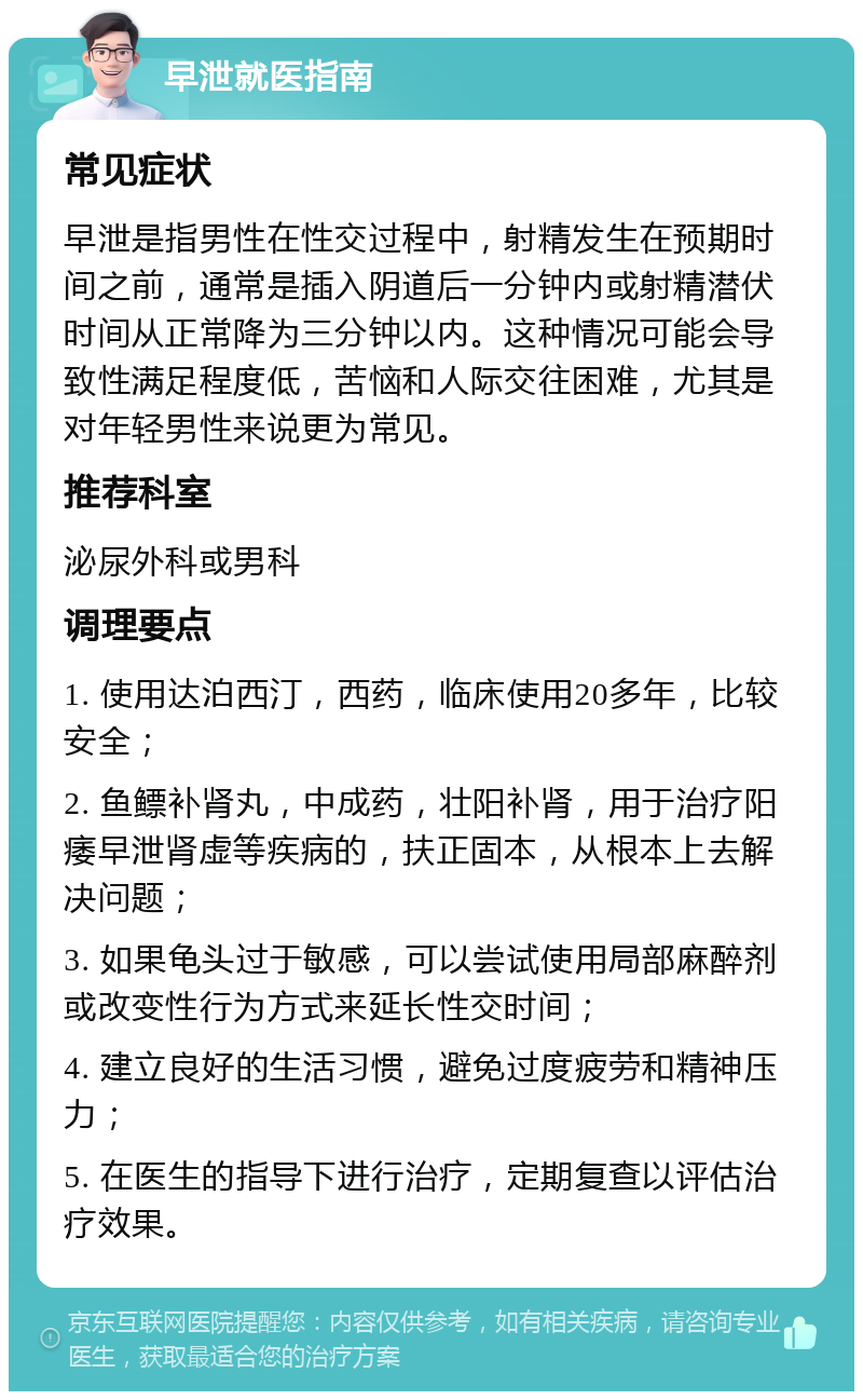 早泄就医指南 常见症状 早泄是指男性在性交过程中，射精发生在预期时间之前，通常是插入阴道后一分钟内或射精潜伏时间从正常降为三分钟以内。这种情况可能会导致性满足程度低，苦恼和人际交往困难，尤其是对年轻男性来说更为常见。 推荐科室 泌尿外科或男科 调理要点 1. 使用达泊西汀，西药，临床使用20多年，比较安全； 2. 鱼鳔补肾丸，中成药，壮阳补肾，用于治疗阳痿早泄肾虚等疾病的，扶正固本，从根本上去解决问题； 3. 如果龟头过于敏感，可以尝试使用局部麻醉剂或改变性行为方式来延长性交时间； 4. 建立良好的生活习惯，避免过度疲劳和精神压力； 5. 在医生的指导下进行治疗，定期复查以评估治疗效果。