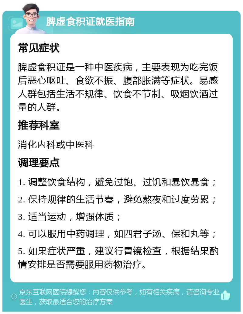 脾虚食积证就医指南 常见症状 脾虚食积证是一种中医疾病，主要表现为吃完饭后恶心呕吐、食欲不振、腹部胀满等症状。易感人群包括生活不规律、饮食不节制、吸烟饮酒过量的人群。 推荐科室 消化内科或中医科 调理要点 1. 调整饮食结构，避免过饱、过饥和暴饮暴食； 2. 保持规律的生活节奏，避免熬夜和过度劳累； 3. 适当运动，增强体质； 4. 可以服用中药调理，如四君子汤、保和丸等； 5. 如果症状严重，建议行胃镜检查，根据结果酌情安排是否需要服用药物治疗。