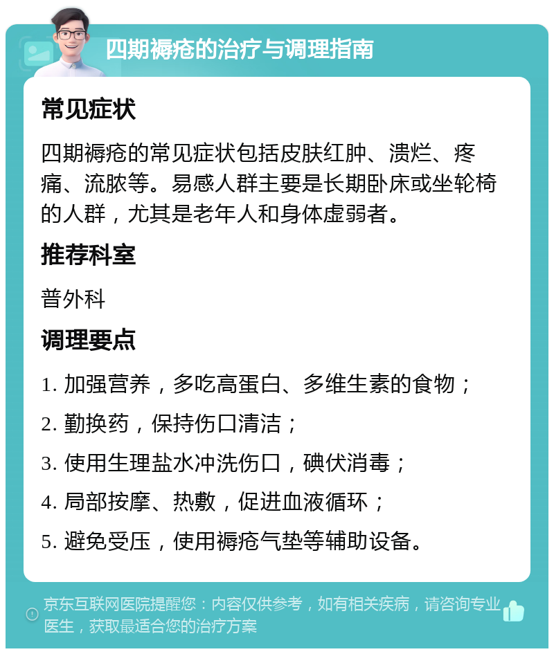 四期褥疮的治疗与调理指南 常见症状 四期褥疮的常见症状包括皮肤红肿、溃烂、疼痛、流脓等。易感人群主要是长期卧床或坐轮椅的人群，尤其是老年人和身体虚弱者。 推荐科室 普外科 调理要点 1. 加强营养，多吃高蛋白、多维生素的食物； 2. 勤换药，保持伤口清洁； 3. 使用生理盐水冲洗伤口，碘伏消毒； 4. 局部按摩、热敷，促进血液循环； 5. 避免受压，使用褥疮气垫等辅助设备。