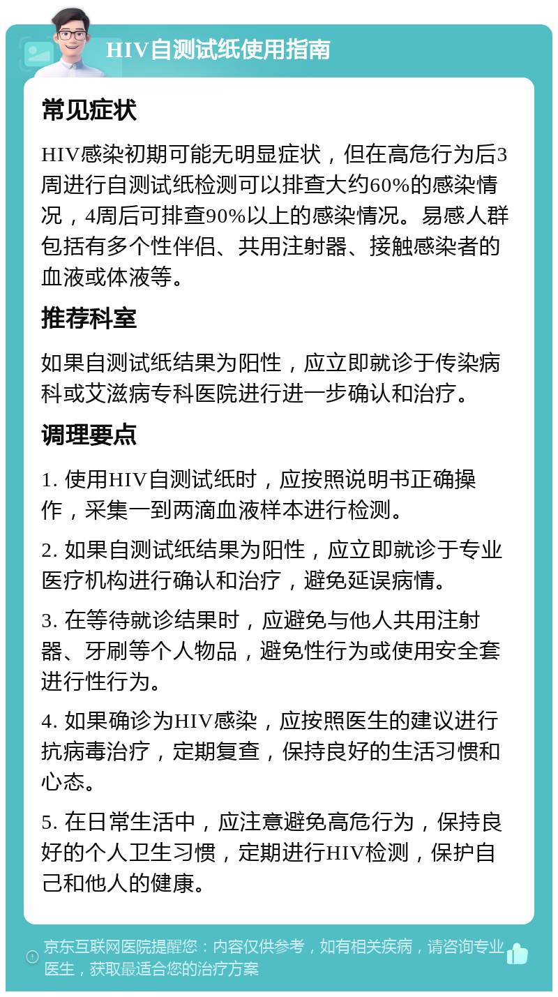 HIV自测试纸使用指南 常见症状 HIV感染初期可能无明显症状，但在高危行为后3周进行自测试纸检测可以排查大约60%的感染情况，4周后可排查90%以上的感染情况。易感人群包括有多个性伴侣、共用注射器、接触感染者的血液或体液等。 推荐科室 如果自测试纸结果为阳性，应立即就诊于传染病科或艾滋病专科医院进行进一步确认和治疗。 调理要点 1. 使用HIV自测试纸时，应按照说明书正确操作，采集一到两滴血液样本进行检测。 2. 如果自测试纸结果为阳性，应立即就诊于专业医疗机构进行确认和治疗，避免延误病情。 3. 在等待就诊结果时，应避免与他人共用注射器、牙刷等个人物品，避免性行为或使用安全套进行性行为。 4. 如果确诊为HIV感染，应按照医生的建议进行抗病毒治疗，定期复查，保持良好的生活习惯和心态。 5. 在日常生活中，应注意避免高危行为，保持良好的个人卫生习惯，定期进行HIV检测，保护自己和他人的健康。