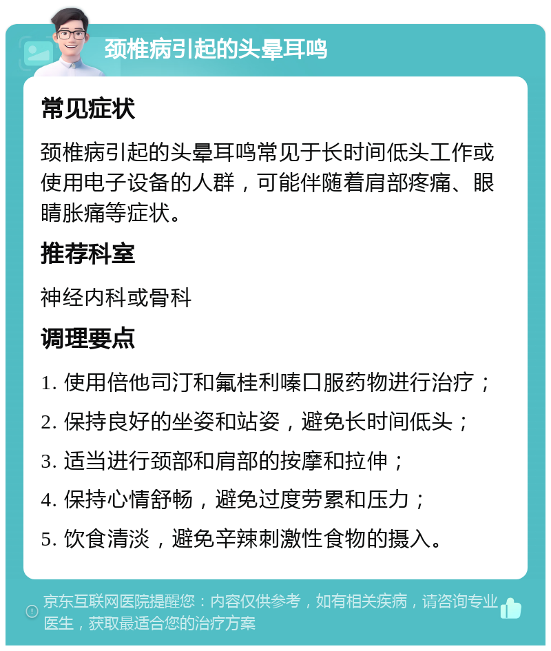 颈椎病引起的头晕耳鸣 常见症状 颈椎病引起的头晕耳鸣常见于长时间低头工作或使用电子设备的人群，可能伴随着肩部疼痛、眼睛胀痛等症状。 推荐科室 神经内科或骨科 调理要点 1. 使用倍他司汀和氟桂利嗪口服药物进行治疗； 2. 保持良好的坐姿和站姿，避免长时间低头； 3. 适当进行颈部和肩部的按摩和拉伸； 4. 保持心情舒畅，避免过度劳累和压力； 5. 饮食清淡，避免辛辣刺激性食物的摄入。