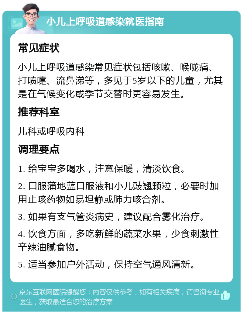 小儿上呼吸道感染就医指南 常见症状 小儿上呼吸道感染常见症状包括咳嗽、喉咙痛、打喷嚏、流鼻涕等，多见于5岁以下的儿童，尤其是在气候变化或季节交替时更容易发生。 推荐科室 儿科或呼吸内科 调理要点 1. 给宝宝多喝水，注意保暖，清淡饮食。 2. 口服蒲地蓝口服液和小儿豉翘颗粒，必要时加用止咳药物如易坦静或肺力咳合剂。 3. 如果有支气管炎病史，建议配合雾化治疗。 4. 饮食方面，多吃新鲜的蔬菜水果，少食刺激性辛辣油腻食物。 5. 适当参加户外活动，保持空气通风清新。