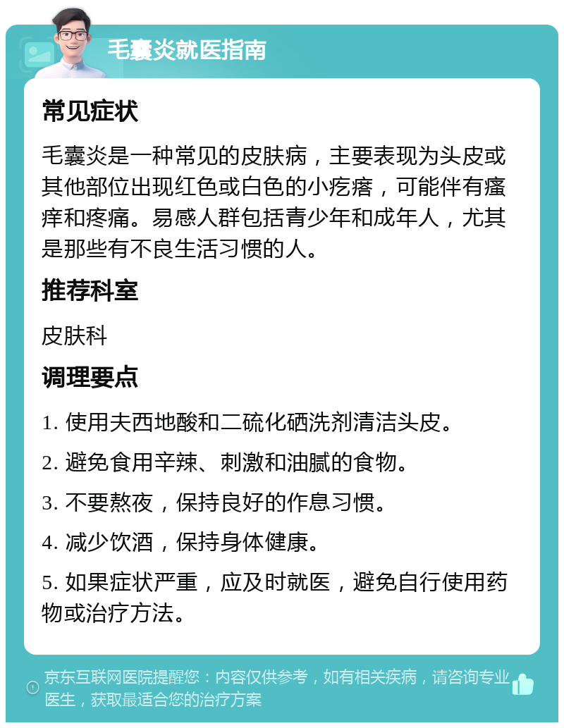 毛囊炎就医指南 常见症状 毛囊炎是一种常见的皮肤病，主要表现为头皮或其他部位出现红色或白色的小疙瘩，可能伴有瘙痒和疼痛。易感人群包括青少年和成年人，尤其是那些有不良生活习惯的人。 推荐科室 皮肤科 调理要点 1. 使用夫西地酸和二硫化硒洗剂清洁头皮。 2. 避免食用辛辣、刺激和油腻的食物。 3. 不要熬夜，保持良好的作息习惯。 4. 减少饮酒，保持身体健康。 5. 如果症状严重，应及时就医，避免自行使用药物或治疗方法。