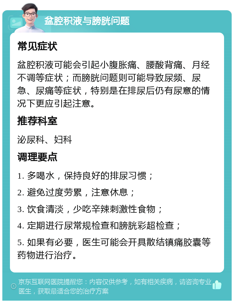 盆腔积液与膀胱问题 常见症状 盆腔积液可能会引起小腹胀痛、腰酸背痛、月经不调等症状；而膀胱问题则可能导致尿频、尿急、尿痛等症状，特别是在排尿后仍有尿意的情况下更应引起注意。 推荐科室 泌尿科、妇科 调理要点 1. 多喝水，保持良好的排尿习惯； 2. 避免过度劳累，注意休息； 3. 饮食清淡，少吃辛辣刺激性食物； 4. 定期进行尿常规检查和膀胱彩超检查； 5. 如果有必要，医生可能会开具散结镇痛胶囊等药物进行治疗。