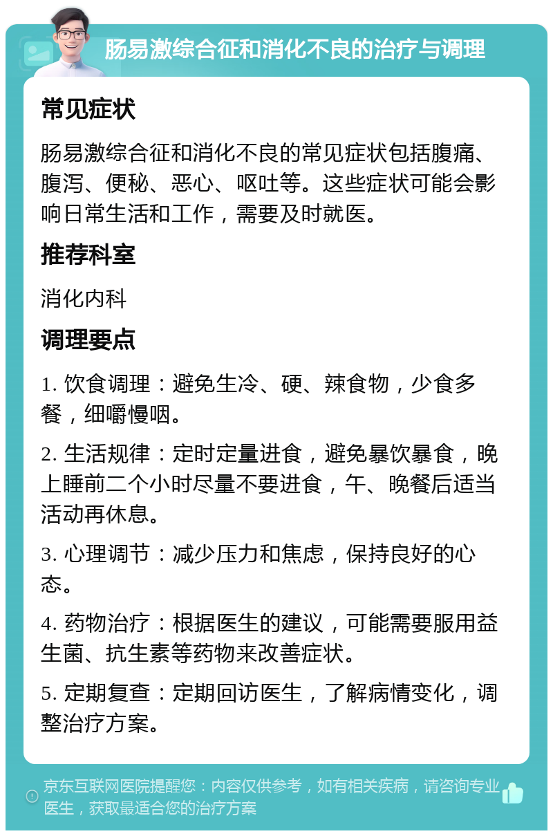 肠易激综合征和消化不良的治疗与调理 常见症状 肠易激综合征和消化不良的常见症状包括腹痛、腹泻、便秘、恶心、呕吐等。这些症状可能会影响日常生活和工作，需要及时就医。 推荐科室 消化内科 调理要点 1. 饮食调理：避免生冷、硬、辣食物，少食多餐，细嚼慢咽。 2. 生活规律：定时定量进食，避免暴饮暴食，晚上睡前二个小时尽量不要进食，午、晚餐后适当活动再休息。 3. 心理调节：减少压力和焦虑，保持良好的心态。 4. 药物治疗：根据医生的建议，可能需要服用益生菌、抗生素等药物来改善症状。 5. 定期复查：定期回访医生，了解病情变化，调整治疗方案。