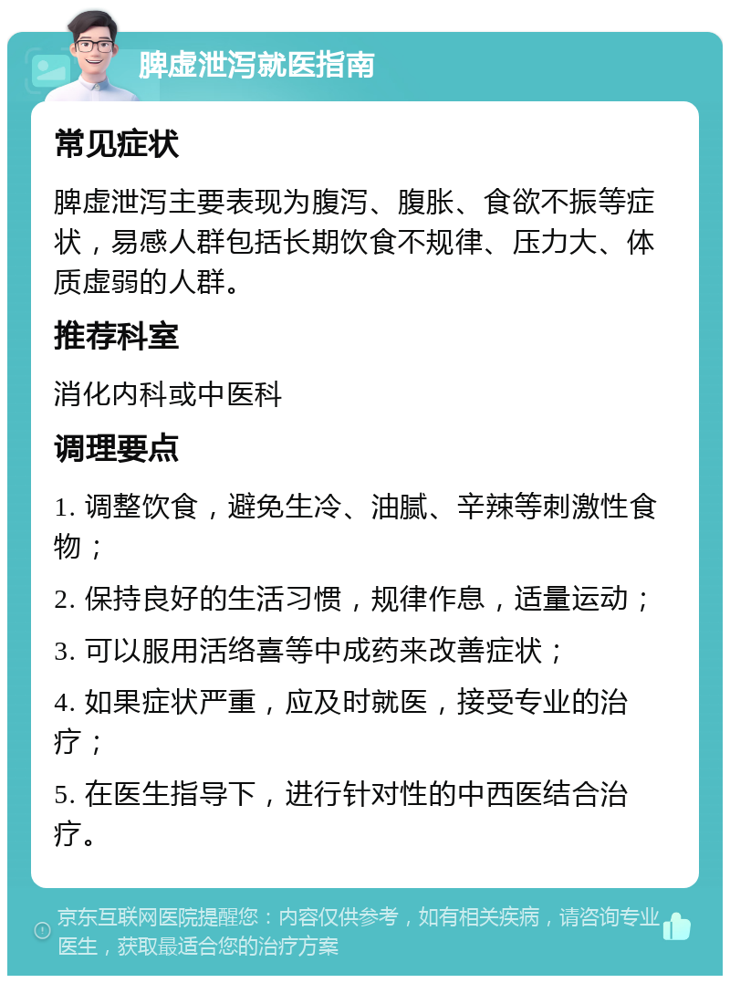 脾虚泄泻就医指南 常见症状 脾虚泄泻主要表现为腹泻、腹胀、食欲不振等症状，易感人群包括长期饮食不规律、压力大、体质虚弱的人群。 推荐科室 消化内科或中医科 调理要点 1. 调整饮食，避免生冷、油腻、辛辣等刺激性食物； 2. 保持良好的生活习惯，规律作息，适量运动； 3. 可以服用活络喜等中成药来改善症状； 4. 如果症状严重，应及时就医，接受专业的治疗； 5. 在医生指导下，进行针对性的中西医结合治疗。