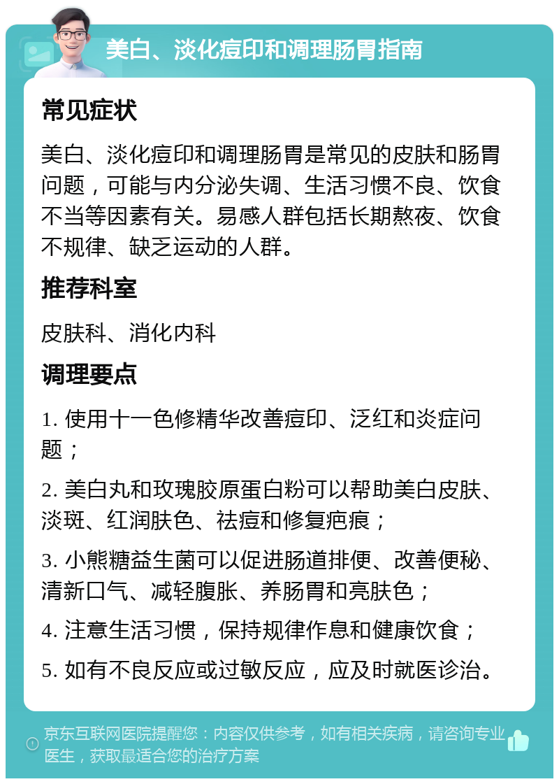 美白、淡化痘印和调理肠胃指南 常见症状 美白、淡化痘印和调理肠胃是常见的皮肤和肠胃问题，可能与内分泌失调、生活习惯不良、饮食不当等因素有关。易感人群包括长期熬夜、饮食不规律、缺乏运动的人群。 推荐科室 皮肤科、消化内科 调理要点 1. 使用十一色修精华改善痘印、泛红和炎症问题； 2. 美白丸和玫瑰胶原蛋白粉可以帮助美白皮肤、淡斑、红润肤色、祛痘和修复疤痕； 3. 小熊糖益生菌可以促进肠道排便、改善便秘、清新口气、减轻腹胀、养肠胃和亮肤色； 4. 注意生活习惯，保持规律作息和健康饮食； 5. 如有不良反应或过敏反应，应及时就医诊治。