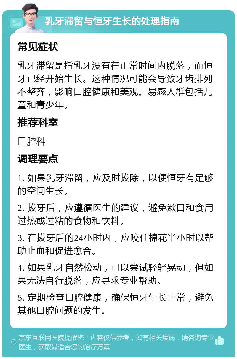 乳牙滞留与恒牙生长的处理指南 常见症状 乳牙滞留是指乳牙没有在正常时间内脱落，而恒牙已经开始生长。这种情况可能会导致牙齿排列不整齐，影响口腔健康和美观。易感人群包括儿童和青少年。 推荐科室 口腔科 调理要点 1. 如果乳牙滞留，应及时拔除，以便恒牙有足够的空间生长。 2. 拔牙后，应遵循医生的建议，避免漱口和食用过热或过粘的食物和饮料。 3. 在拔牙后的24小时内，应咬住棉花半小时以帮助止血和促进愈合。 4. 如果乳牙自然松动，可以尝试轻轻晃动，但如果无法自行脱落，应寻求专业帮助。 5. 定期检查口腔健康，确保恒牙生长正常，避免其他口腔问题的发生。