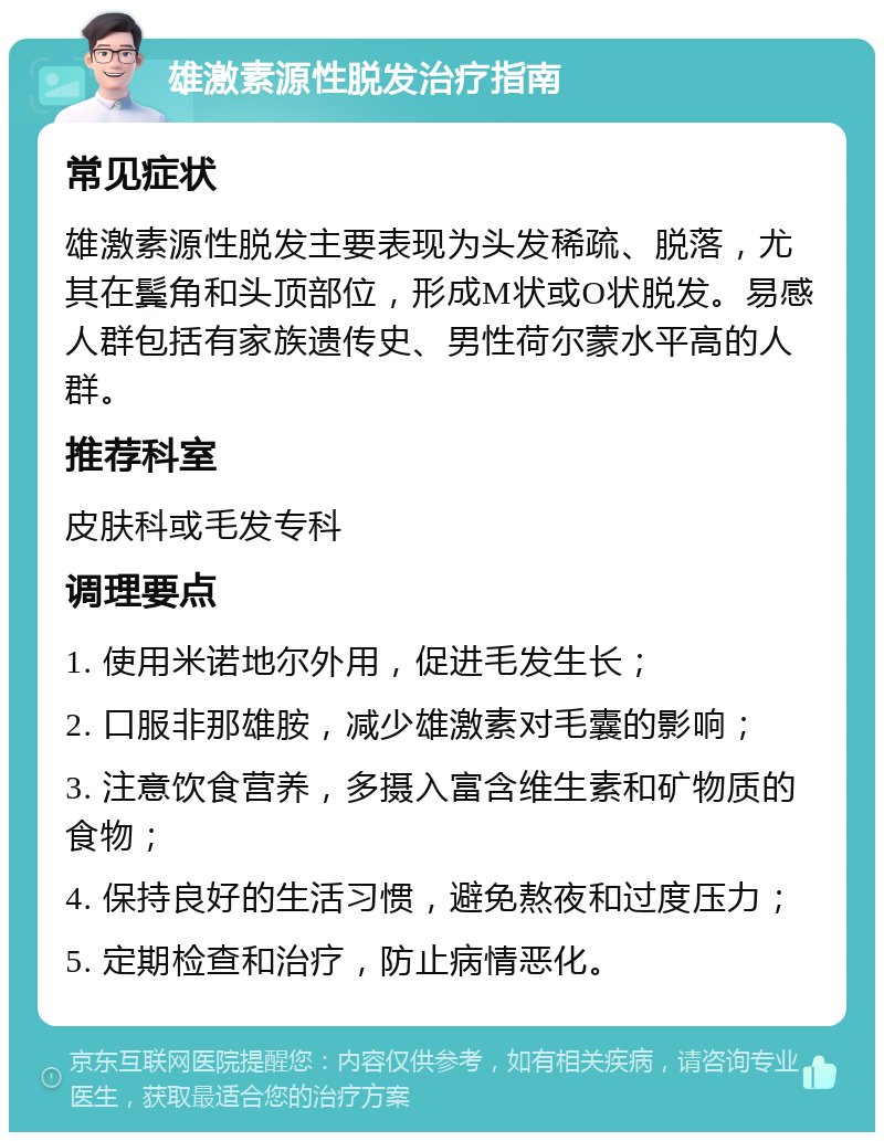 雄激素源性脱发治疗指南 常见症状 雄激素源性脱发主要表现为头发稀疏、脱落，尤其在鬓角和头顶部位，形成M状或O状脱发。易感人群包括有家族遗传史、男性荷尔蒙水平高的人群。 推荐科室 皮肤科或毛发专科 调理要点 1. 使用米诺地尔外用，促进毛发生长； 2. 口服非那雄胺，减少雄激素对毛囊的影响； 3. 注意饮食营养，多摄入富含维生素和矿物质的食物； 4. 保持良好的生活习惯，避免熬夜和过度压力； 5. 定期检查和治疗，防止病情恶化。