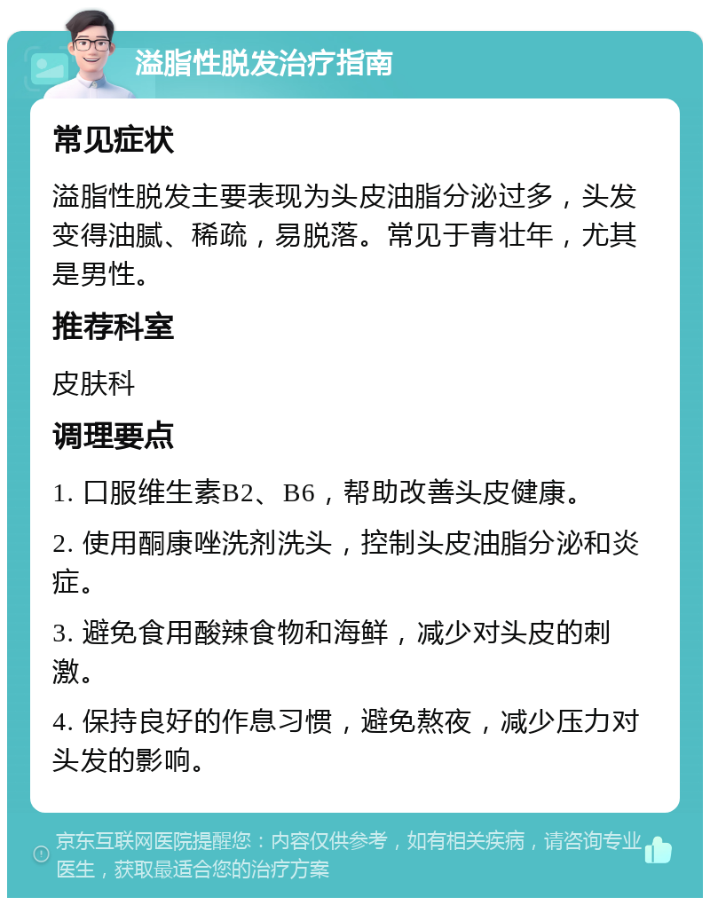 溢脂性脱发治疗指南 常见症状 溢脂性脱发主要表现为头皮油脂分泌过多，头发变得油腻、稀疏，易脱落。常见于青壮年，尤其是男性。 推荐科室 皮肤科 调理要点 1. 口服维生素B2、B6，帮助改善头皮健康。 2. 使用酮康唑洗剂洗头，控制头皮油脂分泌和炎症。 3. 避免食用酸辣食物和海鲜，减少对头皮的刺激。 4. 保持良好的作息习惯，避免熬夜，减少压力对头发的影响。