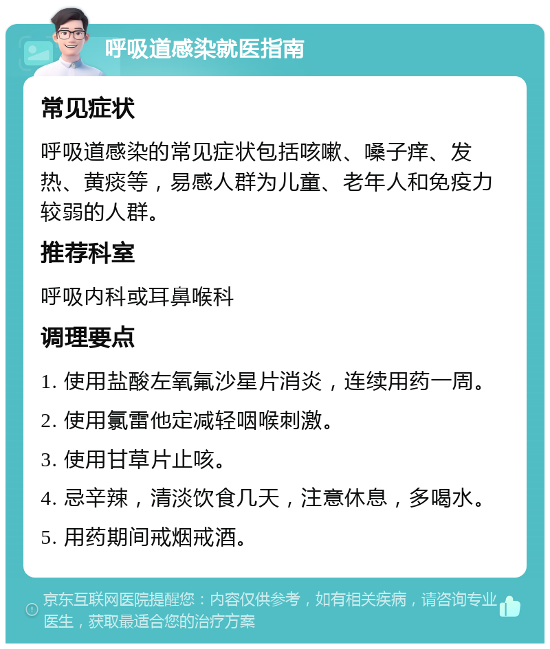 呼吸道感染就医指南 常见症状 呼吸道感染的常见症状包括咳嗽、嗓子痒、发热、黄痰等，易感人群为儿童、老年人和免疫力较弱的人群。 推荐科室 呼吸内科或耳鼻喉科 调理要点 1. 使用盐酸左氧氟沙星片消炎，连续用药一周。 2. 使用氯雷他定减轻咽喉刺激。 3. 使用甘草片止咳。 4. 忌辛辣，清淡饮食几天，注意休息，多喝水。 5. 用药期间戒烟戒酒。