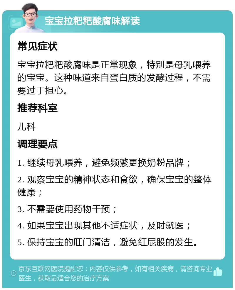 宝宝拉粑粑酸腐味解读 常见症状 宝宝拉粑粑酸腐味是正常现象，特别是母乳喂养的宝宝。这种味道来自蛋白质的发酵过程，不需要过于担心。 推荐科室 儿科 调理要点 1. 继续母乳喂养，避免频繁更换奶粉品牌； 2. 观察宝宝的精神状态和食欲，确保宝宝的整体健康； 3. 不需要使用药物干预； 4. 如果宝宝出现其他不适症状，及时就医； 5. 保持宝宝的肛门清洁，避免红屁股的发生。