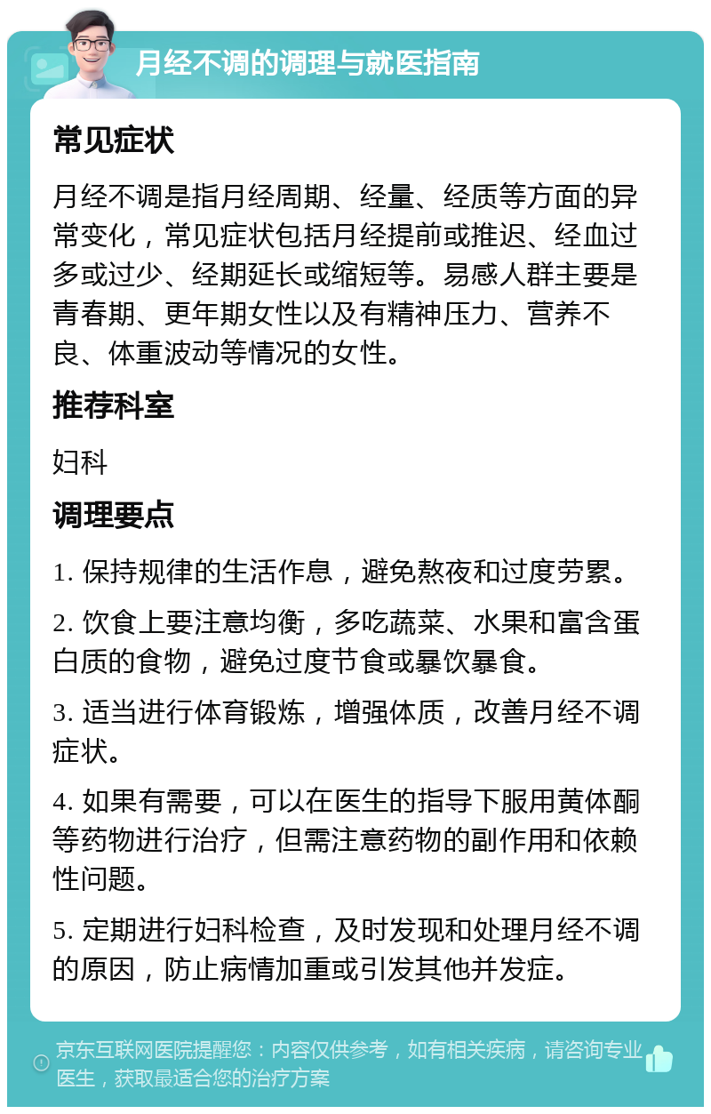 月经不调的调理与就医指南 常见症状 月经不调是指月经周期、经量、经质等方面的异常变化，常见症状包括月经提前或推迟、经血过多或过少、经期延长或缩短等。易感人群主要是青春期、更年期女性以及有精神压力、营养不良、体重波动等情况的女性。 推荐科室 妇科 调理要点 1. 保持规律的生活作息，避免熬夜和过度劳累。 2. 饮食上要注意均衡，多吃蔬菜、水果和富含蛋白质的食物，避免过度节食或暴饮暴食。 3. 适当进行体育锻炼，增强体质，改善月经不调症状。 4. 如果有需要，可以在医生的指导下服用黄体酮等药物进行治疗，但需注意药物的副作用和依赖性问题。 5. 定期进行妇科检查，及时发现和处理月经不调的原因，防止病情加重或引发其他并发症。