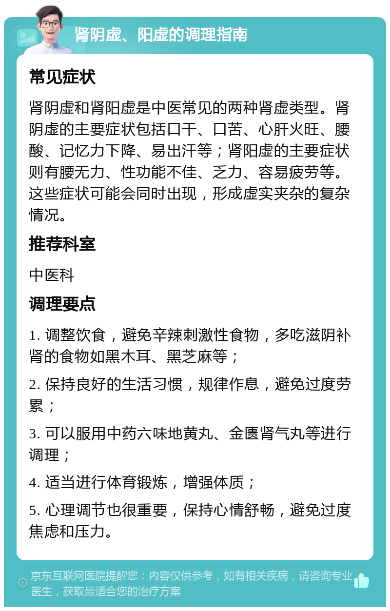 肾阴虚、阳虚的调理指南 常见症状 肾阴虚和肾阳虚是中医常见的两种肾虚类型。肾阴虚的主要症状包括口干、口苦、心肝火旺、腰酸、记忆力下降、易出汗等；肾阳虚的主要症状则有腰无力、性功能不佳、乏力、容易疲劳等。这些症状可能会同时出现，形成虚实夹杂的复杂情况。 推荐科室 中医科 调理要点 1. 调整饮食，避免辛辣刺激性食物，多吃滋阴补肾的食物如黑木耳、黑芝麻等； 2. 保持良好的生活习惯，规律作息，避免过度劳累； 3. 可以服用中药六味地黄丸、金匮肾气丸等进行调理； 4. 适当进行体育锻炼，增强体质； 5. 心理调节也很重要，保持心情舒畅，避免过度焦虑和压力。