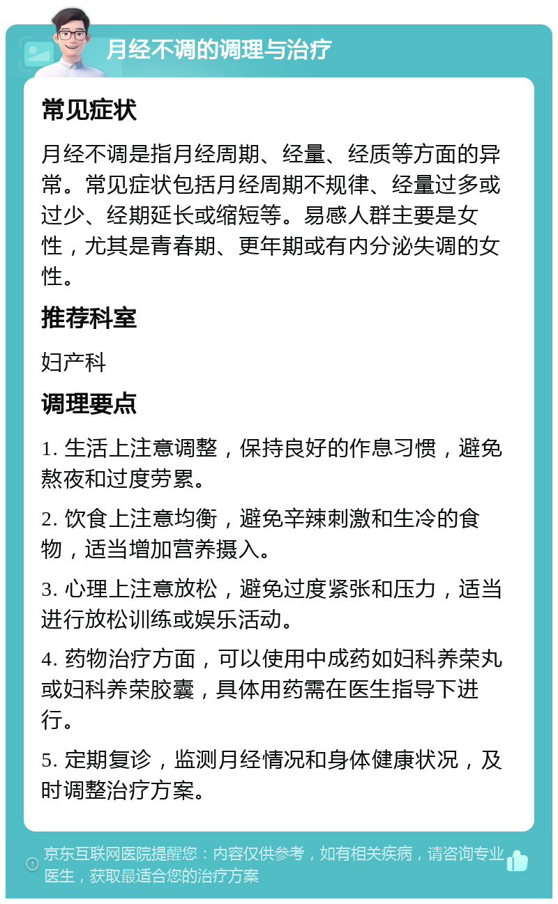 月经不调的调理与治疗 常见症状 月经不调是指月经周期、经量、经质等方面的异常。常见症状包括月经周期不规律、经量过多或过少、经期延长或缩短等。易感人群主要是女性，尤其是青春期、更年期或有内分泌失调的女性。 推荐科室 妇产科 调理要点 1. 生活上注意调整，保持良好的作息习惯，避免熬夜和过度劳累。 2. 饮食上注意均衡，避免辛辣刺激和生冷的食物，适当增加营养摄入。 3. 心理上注意放松，避免过度紧张和压力，适当进行放松训练或娱乐活动。 4. 药物治疗方面，可以使用中成药如妇科养荣丸或妇科养荣胶囊，具体用药需在医生指导下进行。 5. 定期复诊，监测月经情况和身体健康状况，及时调整治疗方案。