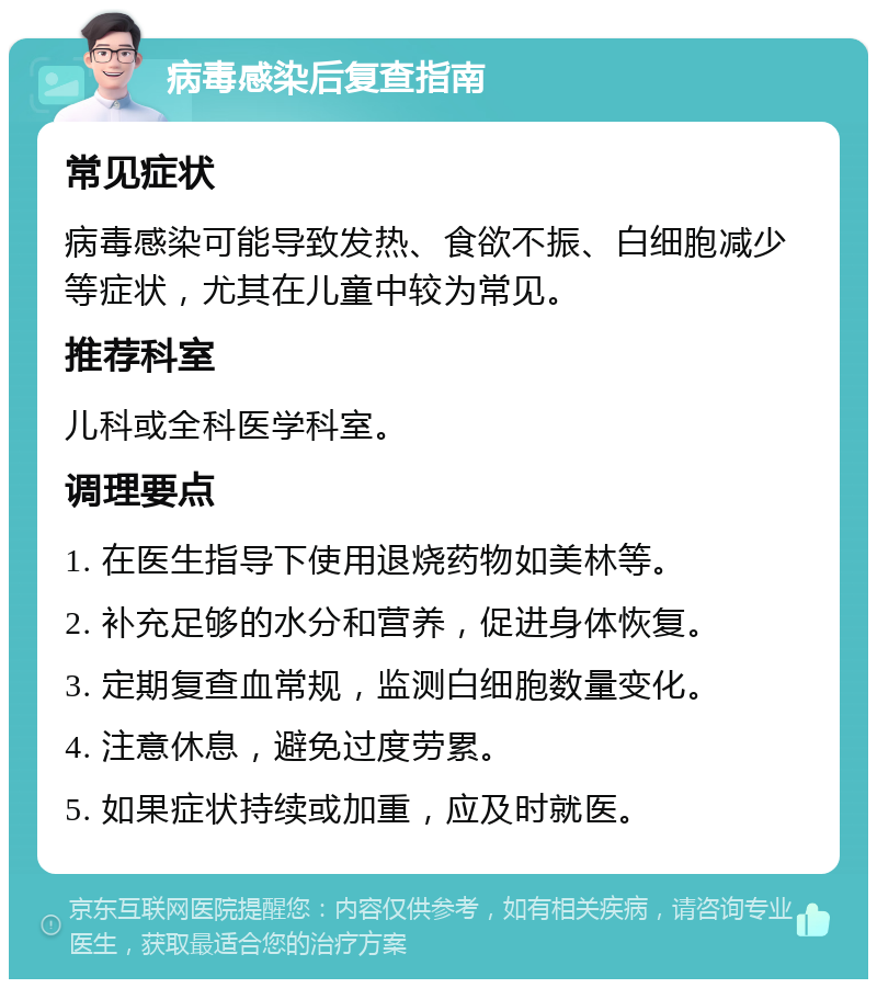 病毒感染后复查指南 常见症状 病毒感染可能导致发热、食欲不振、白细胞减少等症状，尤其在儿童中较为常见。 推荐科室 儿科或全科医学科室。 调理要点 1. 在医生指导下使用退烧药物如美林等。 2. 补充足够的水分和营养，促进身体恢复。 3. 定期复查血常规，监测白细胞数量变化。 4. 注意休息，避免过度劳累。 5. 如果症状持续或加重，应及时就医。