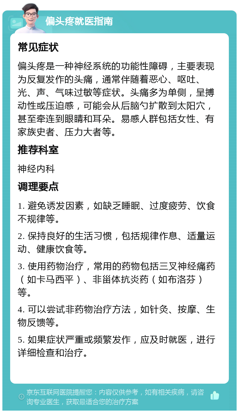 偏头疼就医指南 常见症状 偏头疼是一种神经系统的功能性障碍，主要表现为反复发作的头痛，通常伴随着恶心、呕吐、光、声、气味过敏等症状。头痛多为单侧，呈搏动性或压迫感，可能会从后脑勺扩散到太阳穴，甚至牵连到眼睛和耳朵。易感人群包括女性、有家族史者、压力大者等。 推荐科室 神经内科 调理要点 1. 避免诱发因素，如缺乏睡眠、过度疲劳、饮食不规律等。 2. 保持良好的生活习惯，包括规律作息、适量运动、健康饮食等。 3. 使用药物治疗，常用的药物包括三叉神经痛药（如卡马西平）、非甾体抗炎药（如布洛芬）等。 4. 可以尝试非药物治疗方法，如针灸、按摩、生物反馈等。 5. 如果症状严重或频繁发作，应及时就医，进行详细检查和治疗。