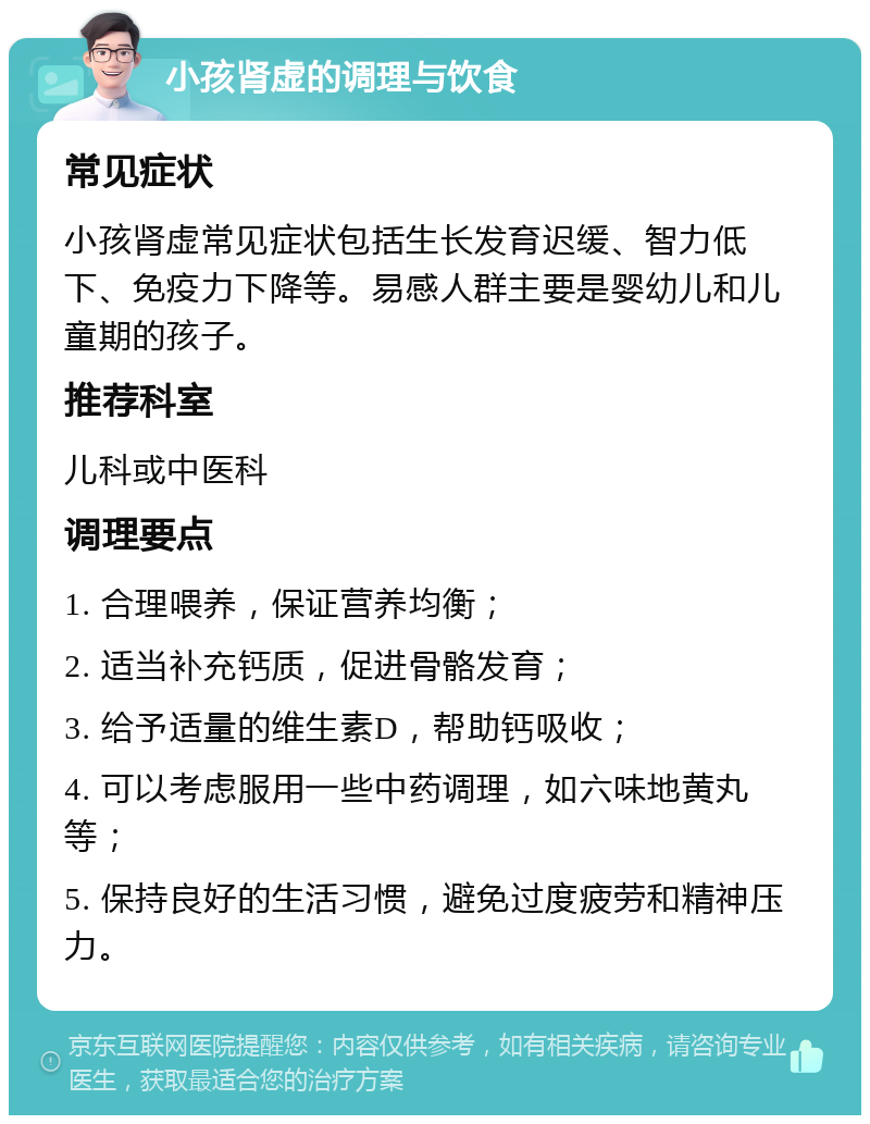 小孩肾虚的调理与饮食 常见症状 小孩肾虚常见症状包括生长发育迟缓、智力低下、免疫力下降等。易感人群主要是婴幼儿和儿童期的孩子。 推荐科室 儿科或中医科 调理要点 1. 合理喂养，保证营养均衡； 2. 适当补充钙质，促进骨骼发育； 3. 给予适量的维生素D，帮助钙吸收； 4. 可以考虑服用一些中药调理，如六味地黄丸等； 5. 保持良好的生活习惯，避免过度疲劳和精神压力。