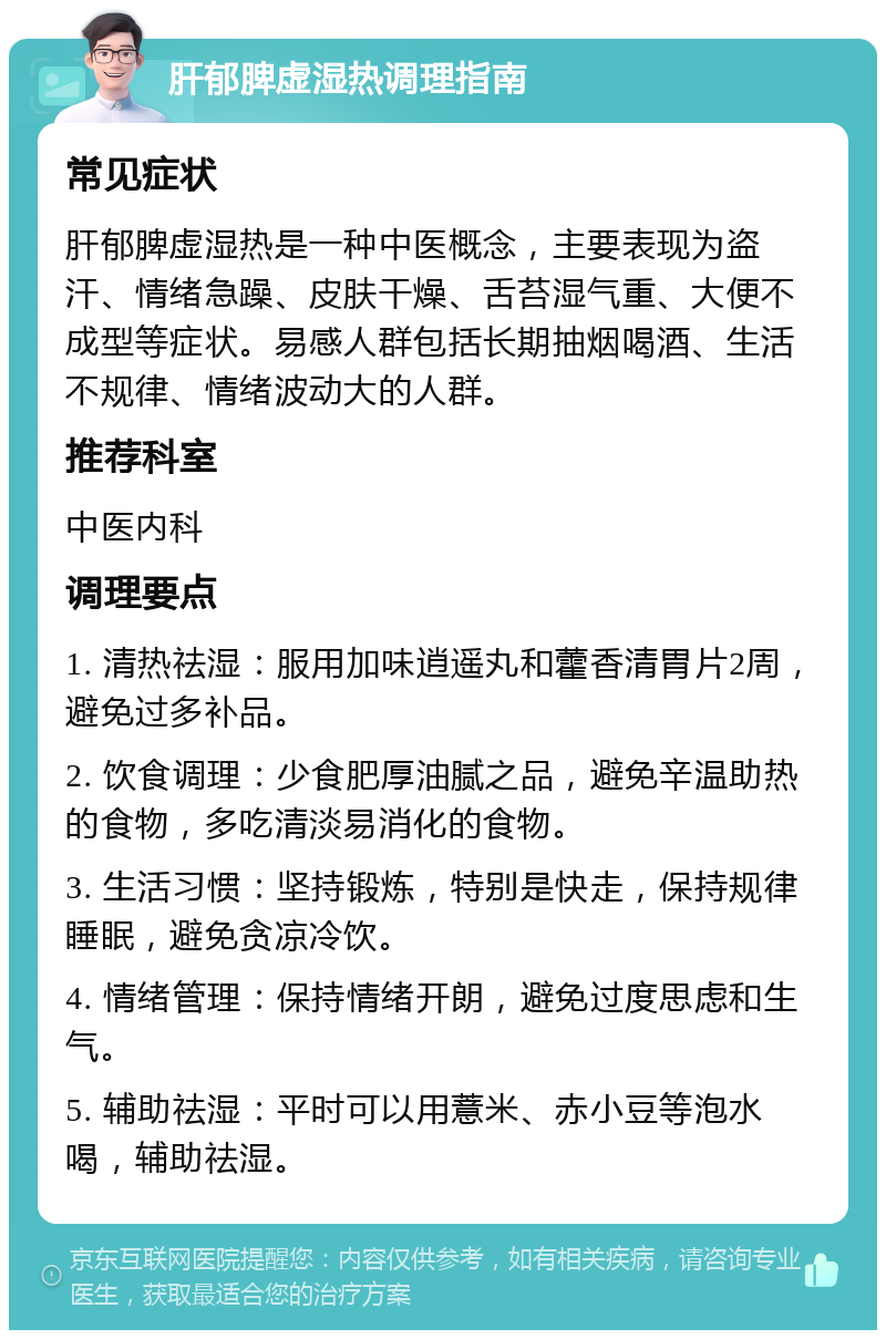 肝郁脾虚湿热调理指南 常见症状 肝郁脾虚湿热是一种中医概念，主要表现为盗汗、情绪急躁、皮肤干燥、舌苔湿气重、大便不成型等症状。易感人群包括长期抽烟喝酒、生活不规律、情绪波动大的人群。 推荐科室 中医内科 调理要点 1. 清热祛湿：服用加味逍遥丸和藿香清胃片2周，避免过多补品。 2. 饮食调理：少食肥厚油腻之品，避免辛温助热的食物，多吃清淡易消化的食物。 3. 生活习惯：坚持锻炼，特别是快走，保持规律睡眠，避免贪凉冷饮。 4. 情绪管理：保持情绪开朗，避免过度思虑和生气。 5. 辅助祛湿：平时可以用薏米、赤小豆等泡水喝，辅助祛湿。