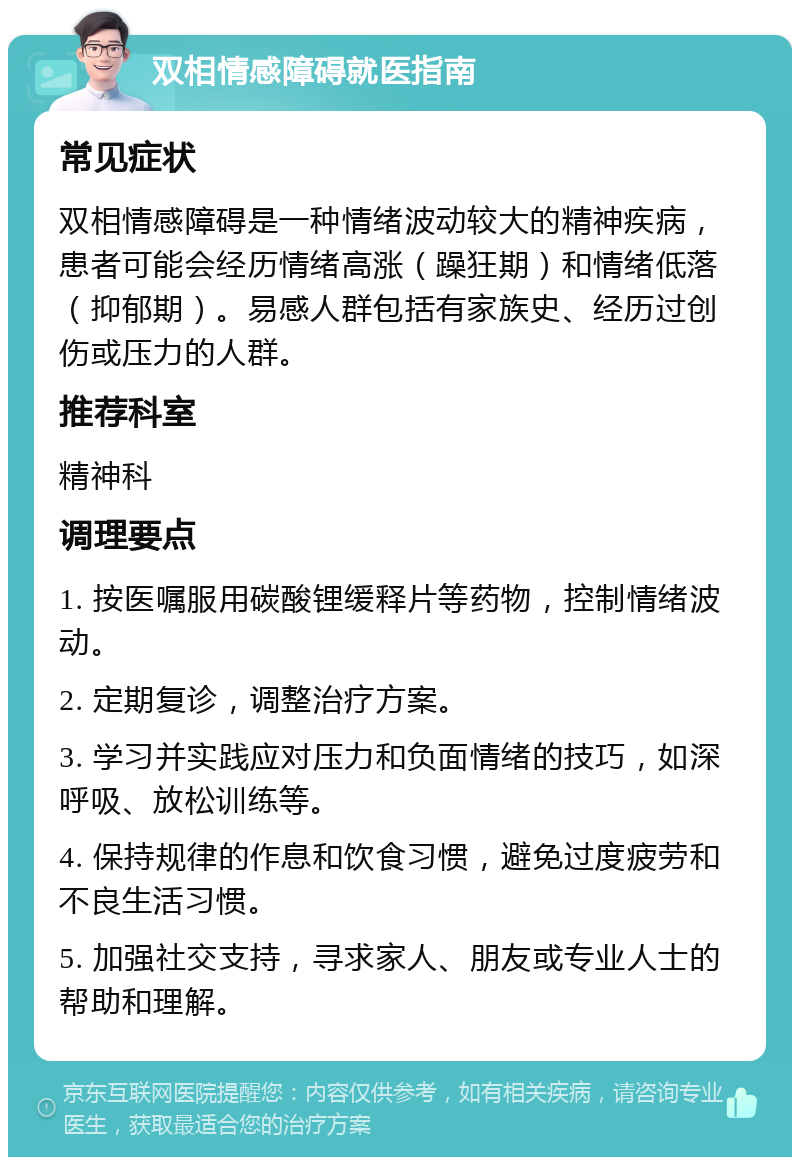 双相情感障碍就医指南 常见症状 双相情感障碍是一种情绪波动较大的精神疾病，患者可能会经历情绪高涨（躁狂期）和情绪低落（抑郁期）。易感人群包括有家族史、经历过创伤或压力的人群。 推荐科室 精神科 调理要点 1. 按医嘱服用碳酸锂缓释片等药物，控制情绪波动。 2. 定期复诊，调整治疗方案。 3. 学习并实践应对压力和负面情绪的技巧，如深呼吸、放松训练等。 4. 保持规律的作息和饮食习惯，避免过度疲劳和不良生活习惯。 5. 加强社交支持，寻求家人、朋友或专业人士的帮助和理解。