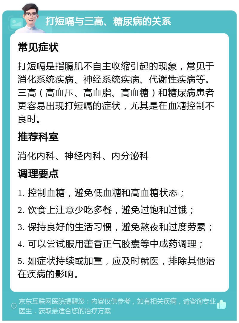 打短嗝与三高、糖尿病的关系 常见症状 打短嗝是指膈肌不自主收缩引起的现象，常见于消化系统疾病、神经系统疾病、代谢性疾病等。三高（高血压、高血脂、高血糖）和糖尿病患者更容易出现打短嗝的症状，尤其是在血糖控制不良时。 推荐科室 消化内科、神经内科、内分泌科 调理要点 1. 控制血糖，避免低血糖和高血糖状态； 2. 饮食上注意少吃多餐，避免过饱和过饿； 3. 保持良好的生活习惯，避免熬夜和过度劳累； 4. 可以尝试服用藿香正气胶囊等中成药调理； 5. 如症状持续或加重，应及时就医，排除其他潜在疾病的影响。