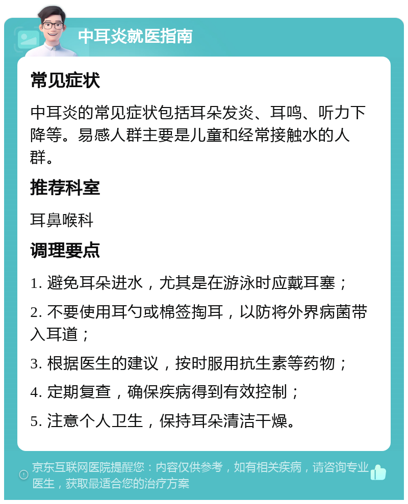 中耳炎就医指南 常见症状 中耳炎的常见症状包括耳朵发炎、耳鸣、听力下降等。易感人群主要是儿童和经常接触水的人群。 推荐科室 耳鼻喉科 调理要点 1. 避免耳朵进水，尤其是在游泳时应戴耳塞； 2. 不要使用耳勺或棉签掏耳，以防将外界病菌带入耳道； 3. 根据医生的建议，按时服用抗生素等药物； 4. 定期复查，确保疾病得到有效控制； 5. 注意个人卫生，保持耳朵清洁干燥。