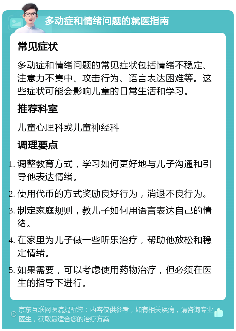 多动症和情绪问题的就医指南 常见症状 多动症和情绪问题的常见症状包括情绪不稳定、注意力不集中、攻击行为、语言表达困难等。这些症状可能会影响儿童的日常生活和学习。 推荐科室 儿童心理科或儿童神经科 调理要点 调整教育方式，学习如何更好地与儿子沟通和引导他表达情绪。 使用代币的方式奖励良好行为，消退不良行为。 制定家庭规则，教儿子如何用语言表达自己的情绪。 在家里为儿子做一些听乐治疗，帮助他放松和稳定情绪。 如果需要，可以考虑使用药物治疗，但必须在医生的指导下进行。