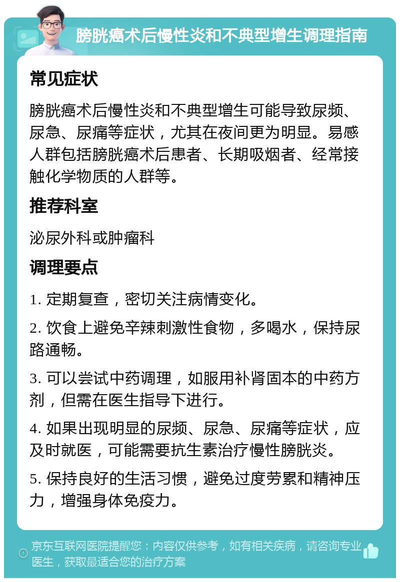 膀胱癌术后慢性炎和不典型增生调理指南 常见症状 膀胱癌术后慢性炎和不典型增生可能导致尿频、尿急、尿痛等症状，尤其在夜间更为明显。易感人群包括膀胱癌术后患者、长期吸烟者、经常接触化学物质的人群等。 推荐科室 泌尿外科或肿瘤科 调理要点 1. 定期复查，密切关注病情变化。 2. 饮食上避免辛辣刺激性食物，多喝水，保持尿路通畅。 3. 可以尝试中药调理，如服用补肾固本的中药方剂，但需在医生指导下进行。 4. 如果出现明显的尿频、尿急、尿痛等症状，应及时就医，可能需要抗生素治疗慢性膀胱炎。 5. 保持良好的生活习惯，避免过度劳累和精神压力，增强身体免疫力。