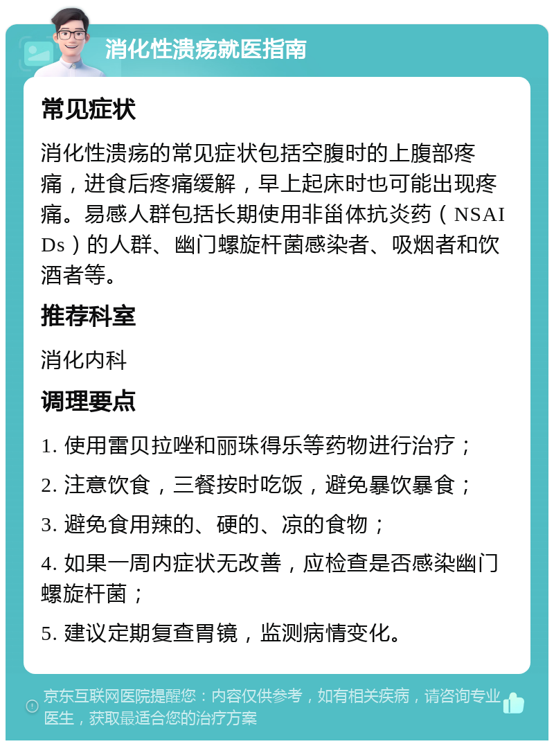 消化性溃疡就医指南 常见症状 消化性溃疡的常见症状包括空腹时的上腹部疼痛，进食后疼痛缓解，早上起床时也可能出现疼痛。易感人群包括长期使用非甾体抗炎药（NSAIDs）的人群、幽门螺旋杆菌感染者、吸烟者和饮酒者等。 推荐科室 消化内科 调理要点 1. 使用雷贝拉唑和丽珠得乐等药物进行治疗； 2. 注意饮食，三餐按时吃饭，避免暴饮暴食； 3. 避免食用辣的、硬的、凉的食物； 4. 如果一周内症状无改善，应检查是否感染幽门螺旋杆菌； 5. 建议定期复查胃镜，监测病情变化。