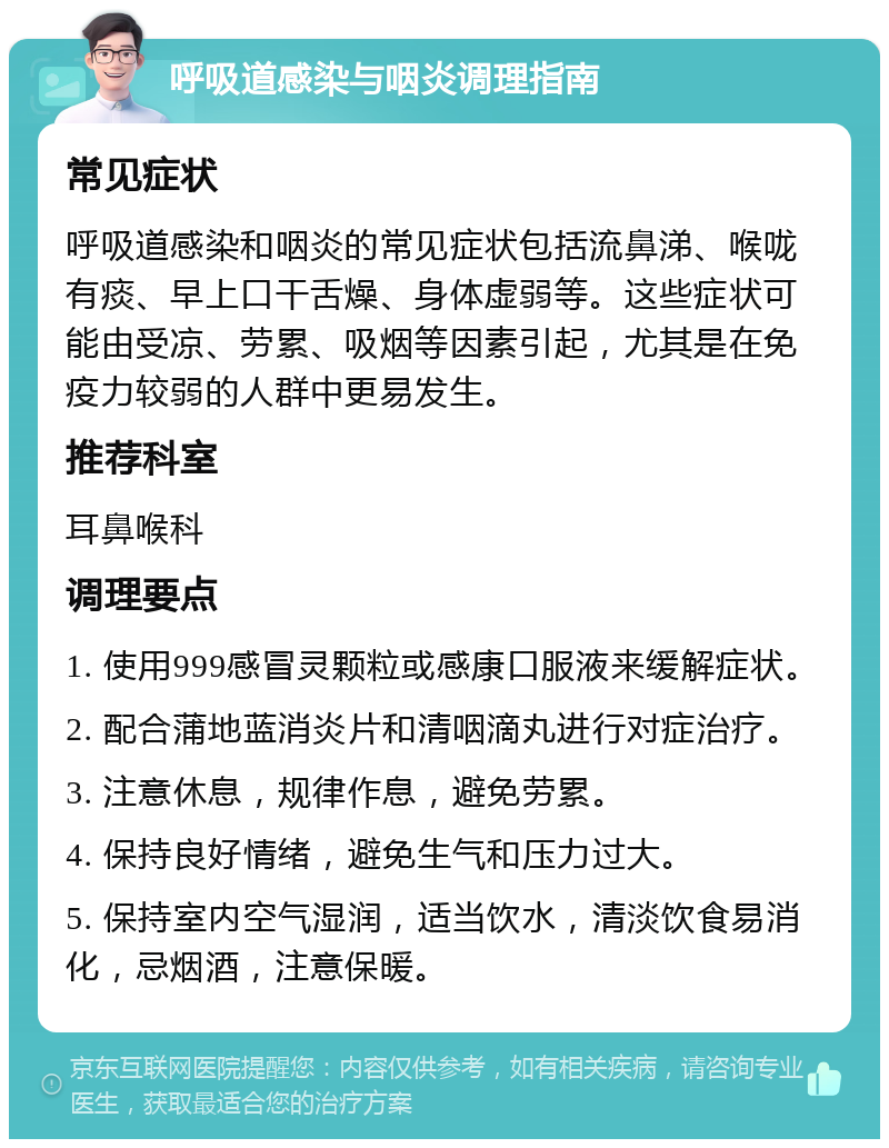 呼吸道感染与咽炎调理指南 常见症状 呼吸道感染和咽炎的常见症状包括流鼻涕、喉咙有痰、早上口干舌燥、身体虚弱等。这些症状可能由受凉、劳累、吸烟等因素引起，尤其是在免疫力较弱的人群中更易发生。 推荐科室 耳鼻喉科 调理要点 1. 使用999感冒灵颗粒或感康口服液来缓解症状。 2. 配合蒲地蓝消炎片和清咽滴丸进行对症治疗。 3. 注意休息，规律作息，避免劳累。 4. 保持良好情绪，避免生气和压力过大。 5. 保持室内空气湿润，适当饮水，清淡饮食易消化，忌烟酒，注意保暖。